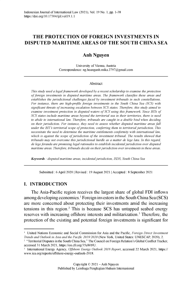 handle is hein.journals/indjil19 and id is 1 raw text is: 

Indonesian Journal of International Law (2021), Vol. 19 No. 1, pp. 1-38
https://doi.org/10.17304/ijil.voll9.1.1





      THE PROTECTION OF FOREIGN INVESTMENTS IN
DISPUTED MARITIME AREAS OF THE SOUTH CHINA SEA


                                    Anh Nguyen


                                University of Vienna, Austria
                      Correspondence: ng.hoanganh.mika.2797@gmail.com



                                        Abstract

     This study used a legal framework developed by a recent scholarship to examine the protection
     of foreign investments in disputed maritime areas. The framework classifies these areas and
     establishes the jurisdictional challenges faced by investment tribunals in such constellations.
     For instance, there are high-profile foreign investments in the South China Sea (SCS) with
     signifcant threats of increasing escalation between SCS states. Therefore, this study aimed to
     examine investment protection in disputed waters of SCS using this framework. Since BITs of
     SCS states include maritime areas beyond the territorial sea in their territories, there is need
     to abide to international law. Therefore, tribunals are caught in a double bind when deciding
     on their jurisdiction. For instance, they need to assess whether disputed maritime areas fall
     under the BIT's territorial scope of protection, conferring them to territorial jurisdiction. This
     necessitate the need to determine the maritime entitlements conformity with international law,
     which is against the scope of jurisdiction of the investment tribunal. The results showed that
     tribunals may not overcome this jurisdictional hurdle as a matter de lege lata. In this regard,
     de lege feranda are promising legal rationales to establish incidental jurisdiction over disputed
     maritime areas. Therefore, tribunals decide on their jurisdiction over investments in these areas.


     Keywords : disputed maritime areas, incidental jurisdiction, ISDS, South China Sea



          Submitted : 6 April 2020 1 Revised : 19 August 20211 Accepted : 8 September 2021


I.  INTRODUCTION

     The  Asia-Pacific   region  receives  the  largest share  of  global  FDI  inflows
among   developing economies.1 Foreign investors in the South China Sea (SCS)
are  more   concerned   about   protecting  their  investments amid the increasing
tensions   in this region.2  This   is because   SCS   has  untapped seabed energy
reserves  with  increasing   offshore  interests  and  militarization.3 Therefore,   the
protection   of the existing  and  potential  foreign  investments is significant for


  United Nations Economic and Social Commission for Asia and the Pacific, Foreign Direct Investment
Trends and Outlook in Asia and the Pacipc 2019/2020 (New York, United States: UNESCAP, 2020), 2.
2 Territorial Disputes in the South China Sea, The Council on Foreign Relation's Global Conflict Tracker,
accessed 31 March 2021, https://on.cfr.org/35aWt9U.
3 International Energy Agency, Offshore Energy Outlook 2018 Report, accessed 22 March 2021, https://
www.iea.org/reports/offshore-energy-outlook-20 18.


          Copyright O 2021 - Anh Nguyen
Published by Lembaga Pengkajian Hukum Internasional


