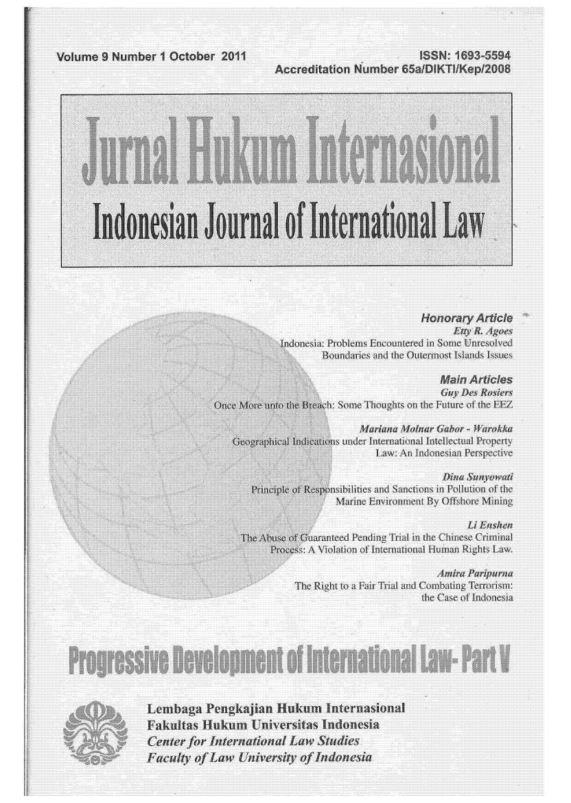 handle is hein.journals/indjil9 and id is 1 raw text is: 



Volume  9 Number   1 October  2011                                1 SN.  1693-5594
                                        Accreditation Number   65alDiKTIlKepl2008















       Indonesian Journal of International La







                                                                  Honorary  Article
                                                                        Etly R. A goes
                                         Indonesia: Problems Encountered in Some Unresolved
                                                Boundaries and the Outermost Islands Issues

                                                                      Main Articles
                                                                      C   Des R s~er
                             Or c More unto the Br d ~h: S me Thoughts on the ~uture of h EEZ

                                                       Mariana Molnar Ga or - War kk
                                Geographical Indications under International Intellectual Property
                                                          Law: An Indonesian Perspective

                                                                      Dma  Sanyo wuti
                                   Principle of Responsibilities and Sanctions in Pollution of the
                                                   Marine Enviror n it By OfLh re MYing

                                                                           Li En~hen
                                 The Abuse  On     ed Pending Trial in h CWne Criminal
                                       Process: A Wolan m of In en ational Hum n Ri h Law.

                                                                     Amira Pariparna
                                           The Right to a Fair Trial and Combating Ten~orism:
                                                                  the ~a. e of Indonesia









                Lembaga Pengkajian Hukum Internasional
                Fakultas   Hukum   Ijuiversitas Indonesia
                Center  for International Law   Studies
                Faculty  of Law  University of Indonesia


