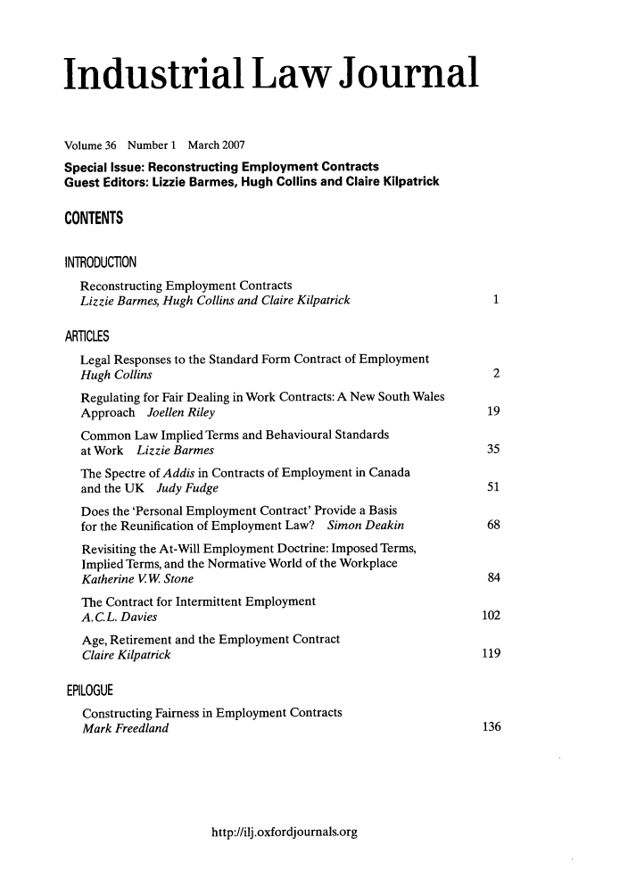 handle is hein.journals/indlj36 and id is 1 raw text is: Industrial Law Journal
Volume 36 Number 1 March 2007
Special Issue: Reconstructing Employment Contracts
Guest Editors: Lizzie Barmes, Hugh Collins and Claire Kilpatrick
CONTENTS
INTRODUCTION
Reconstructing Employment Contracts
Lizzie Barmes, Hugh Collins and Claire Kilpatrick               1
ARTICLES
Legal Responses to the Standard Form Contract of Employment
Hugh Collins                                                    2
Regulating for Fair Dealing in Work Contracts: A New South Wales
Approach Joellen Riley                                         19
Common Law Implied Terms and Behavioural Standards
at Work  Lizzie Barmes                                         35
The Spectre of Addis in Contracts of Employment in Canada
and the UK  Judy Fudge                                         51
Does the 'Personal Employment Contract' Provide a Basis
for the Reunification of Employment Law? Simon Deakin          68
Revisiting the At-Will Employment Doctrine: Imposed Terms,
Implied Terms, and the Normative World of the Workplace
Katherine VW Stone                                             84
The Contract for Intermittent Employment
A. C.L. Davies                                                102
Age, Retirement and the Employment Contract
Claire Kilpatrick                                             119
EPILOGUE
Constructing Fairness in Employment Contracts
Mark Freedland                                                136

http://ilj.oxfordjournals.org


