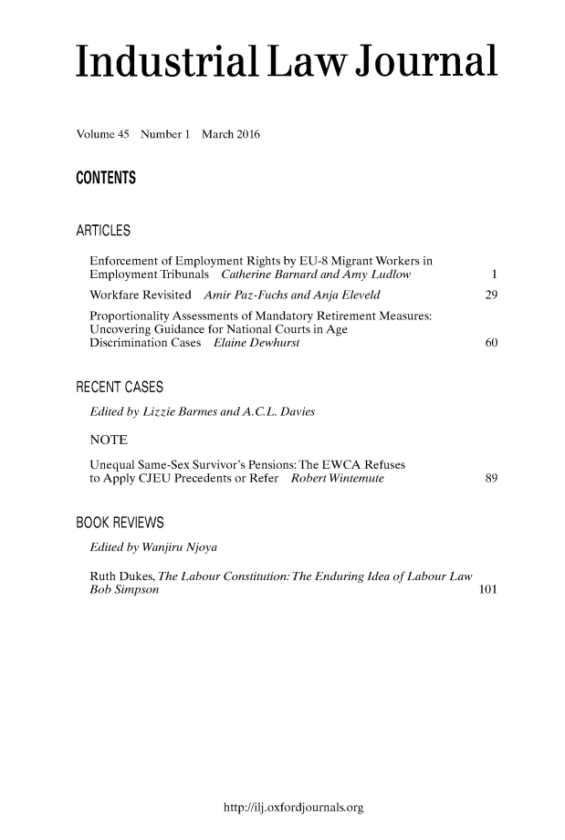 handle is hein.journals/indlj45 and id is 1 raw text is: 



Industrial Law Journal




Volume 45 Number 1 March 2016


CONTENTS



ARTICLES

  Enforcement of Employment Rights by EU-8 Migrant Workers in
  Employment Tribunals Catherine Barnard and Amy Ludlow       I
  Workfare Revisited Amir Paz-Fuchs and Anja Eleveld        29
  Proportionality Assessments of Mandatory Retirement Measures:
  Uncovering Guidance for National Courts in Age
  Discrimination Cases Elaine Dewhurst                      60


RECENT CASES

  Edited by Lizzie Barmes and A. C.L. Davies

  NOTE

  Unequal Same-Sex Survivor's Pensions: The EWCA Refuses
  to Apply CJEU Precedents or Refer Robert Wintemute        89


BOOK REVIEWS

  Edited by Wanjiru Njoya

  Ruth Dukes, The Labour Constitution: The Enduring Idea of Labour Law
  Bob Simpson                                               101


http://ilj.oxfordjournals.org


