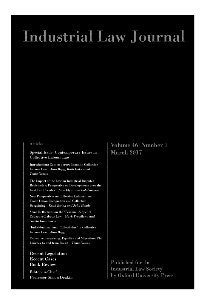 handle is hein.journals/indlj46 and id is 1 raw text is: 










Industrial Law Journal





























   Articles                                  Volume 46 NumLer I

   Special Issue: Contemporary Issues in     March 2017
   Collective Labour Law

   Introduction: Contemporary Issues in Collective
   Labour Law Alan Bogg, Ruth Dukes and
   Tonia Novitz

   The Impact of the Law on Industrial Disputes
   Revisited: A Perspective on Developments over the
   LastTwoDecades Jane Elgar and Bob Simpson

   New Perspectives on Collective Labour Law:
   Trade Union Recognition and Collective
   Bargaining Keith Ewing and John Heady

   Some Reflections on the 'Personal Scope' of
   Collective Labour Law Mark Freedland and
   Nicola Kountouris

   'Individualism' and 'Collectivism' in Collective
   Labour Law Alan Bogg

   Collective Bargaining, Equality and Migration: The
   Journey to and from Brexit Tonia Novitz


   Recent Legislation
   Recent Cases                              Published for the
   Book Review

   Editor-in-Chief                           Industrial Law Society
   Professor Simon Deakin                    by Oxford University Press


