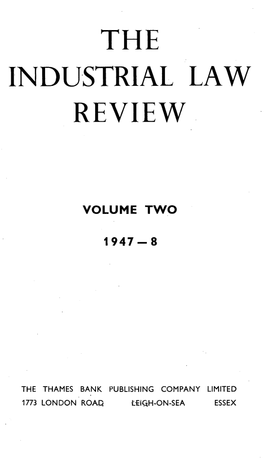 handle is hein.journals/indust2 and id is 1 raw text is: 

           THE


INDUSTRIAL LAW


        REVIEW






        VOLUME TWO

            1947-8










  THE THAMES BANK  PUBLISHING  COMPANY LIMITED
  1773 LONDON ROAD  LEiGH-ON-SEA  ESSEX


