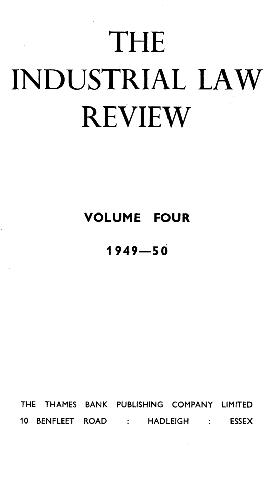 handle is hein.journals/indust4 and id is 1 raw text is: 

            THE

INDUSTRIAL LAW


        REVIEW






        VOLUME FOUR

            1949-50










 THE THAMES BANK  PUBLISHING  COMPANY  LIMITED
 10 BENFLEET  ROAD  HADLEIGH  ESSEX



