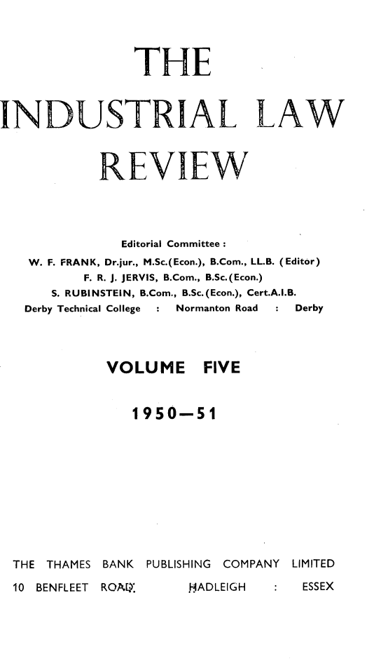 handle is hein.journals/indust5 and id is 1 raw text is: 




               THE



INDUSTRIAL LAW


           REVIEW






             Editorial Committee:
   W. F. FRANK, Dr.jur., M.Sc.(Econ.), B.Com., LL.B. (Editor)
         F. R. J. JERVIS, B.Com., B.Sc.(Econ.)
      S. RUBINSTEIN, B.Com., B.Sc.(Econ.), Cert.A.I.B.
   Derby Technical College  : Normanton Road  : Derby




            VOLUME FIVE


              1950-51


THE THAMES BANK PUBLISHING COMPANY


LIMITED


10 BENFLEET ROAIAE


: ESSEX


HADLEIGH


