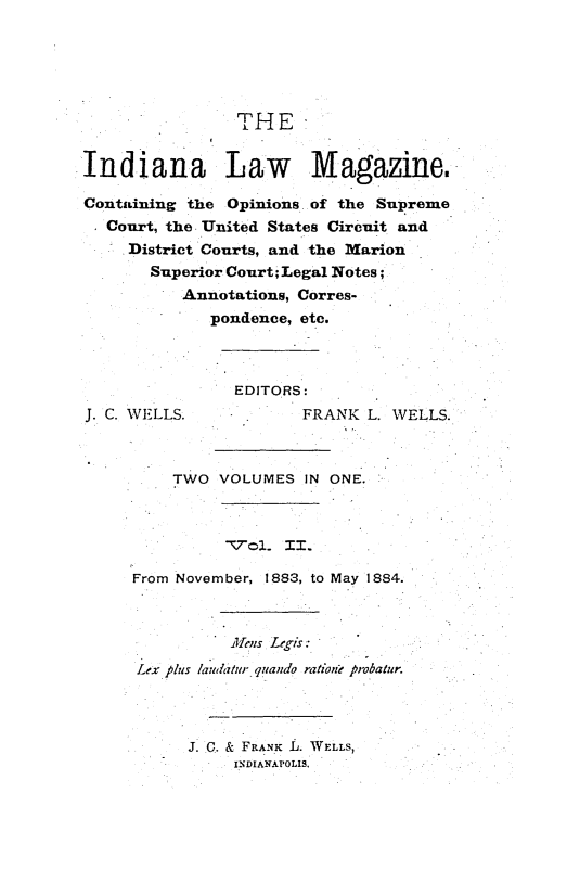 handle is hein.journals/indylm1 and id is 1 raw text is: THE

In diana Law            Magazine.
Containing the Opinions of the Supreme
Court, the United States Circuit and
District Courts, and the Marion
Superior Court; Legal Notes;
Annotations, Corres-
pondence, etc.

J. C. WELLS.

EDITORS:
FRANK L. WELLS.

TWO VOLUMES IN

ONE.

T7ol.. II.
From November, 1883, to May 1884.
A/ cus Legis:
Lex plus laudatur quando ration? probatfur.
J. C. & FRANK L. WELLS,
INDIANAPOLIS.


