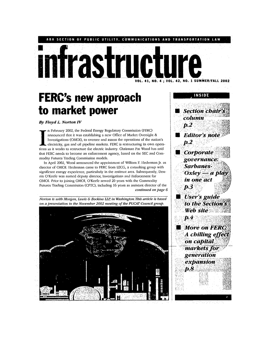 handle is hein.journals/infrastr42 and id is 1 raw text is: infraVOLC VRre1
VOL. 41, NO. 4 ; VOL. 42, NO. I SUMMER!FALL 2002

FERC's new approach
to market power
By Floyd L Norton IV
n February 2002, the Federal Energy Regulatory Commission (FERC)
announced that it was establishing a new Office of Market Oversight &
Investigations (OMOI), to oversee and assess the operations of the nation's
electricity, gas and oil pipeline markets. FERC is restructuring its own opera-
tions as it works to restructure the electric industry. Chairman Pat Wood has said
that FERC needs to become an enforcement agency, based on the SEC and Com-
modity Futures Trading Commission models.
In April 2002, Wood announced the appointment of William F. Ilederman Jr. as
director of OMOI. I lederman came to FERC from LECG, a consulting group with
significant energy experience, particularly in the antitrust area. Subsequently, Den-
nis O'Keefe was named deputy director, Investigations and Enforcement for
OMOI. Prior to joining OMOI, O'Keefe served 20 years with the Commodity
Futures Trading Commission (CFrC), including 16 years as assistant director of the
continued on page 6
Norton is with Morgan, Lewis & Bockius Li' in Washington. Ihis article is based
on a tresentation to the Nroneimber 2002 ,neetin' of the PUlCAT Council oroub.

E:Section chair.
NEditor's nt
p.2
.M Coirporate,
governance:
-Sarbanes'~
in one act
9s Uer's, guqide
to the
.-.A chilling effd
genera in
epansio


