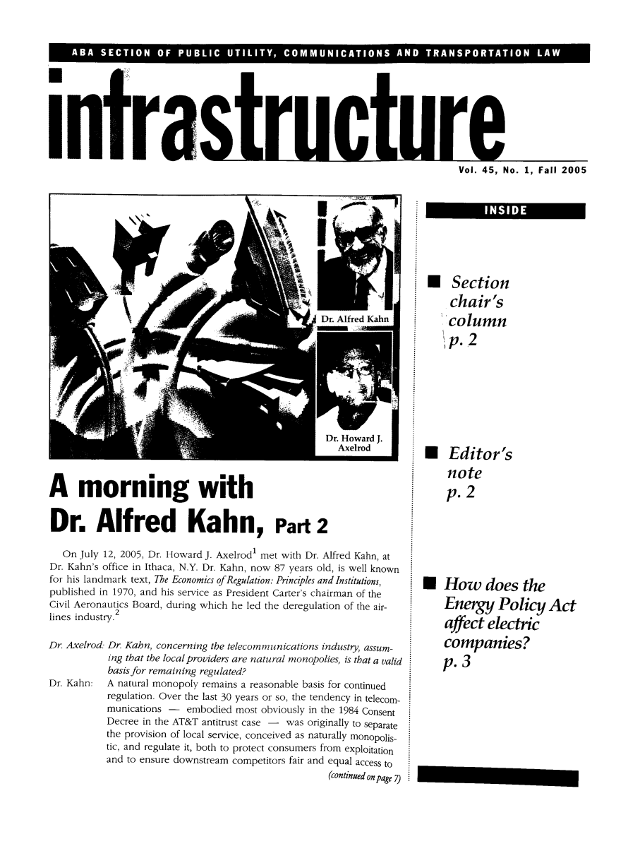 handle is hein.journals/infrastr45 and id is 1 raw text is: Vol. 45, No. 1, Fall 2005

A morning with
Dr. Alfred Kahn, Part 2

On July 12, 2005, Dr. Howard J. Axelrod1 met with Dr. Alfred Kahn, at
Dr. Kahn's office in Ithaca, N.Y. Dr. Kahn, now 87 years old, is well known
for his landmark text, The Economics of Regulation: Principles and Institutions,
published in 1970, and his service as President Carter's chairman of the
Civil Aeronautics Board, during which he led the deregulation of the air-
lines industry.2
Dr. Axelrod: Dr. Kahn, concerning the telecommunications industry, assum-
ing that the local providers are natural monopolies, is that a valid
basis for remaining regulated?
Dr. Kahn:   A natural monopoly remains a reasonable basis for continued
regulation. Over the last 30 years or so, the tendency in telecom-
munications - embodied most obviously in the 1984 Consent
Decree in the AT&T antitrust case - was originally to separate
the provision of local service, conceived as naturally monopolis-
tic, and regulate it, both to protect consumers from exploitation
and to ensure downstream competitors fair and equal access to
(continued on page 7)

 Section
chair's
column
1p.2
m Editor's
note
p. 2
m How does the
Energy Policy Act
affect electric
companies?
p. 3

E ........

I               INSIDE


