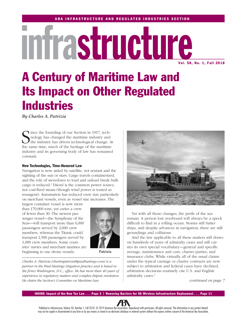 handle is hein.journals/infrastr58 and id is 1 raw text is: 



SB  NRSTUTR  N  REUAE  IDSRE  SC IO


sDtru


1uri


Vol. 58, No. 1, Fall 2018


A Century of Maritime Law and


Its Impact on Other Regulated


Industries

By  Charles A. Patrizia


Since the founding of our Section   in 1917, tech-
     nology has changed  the maritime industry and
     the industry has driven technological change. At
the same time, much  of the heritage of the maritime
industry and its governing body of law has remained
constant.

New Technologies, Time-Honored Law
Navigation is now aided by satellite, not sextant and the
sighting of the sun or stars. Cargo travels containerized,
and the role of stevedores to load and unload break bulk
cargo is reduced.' Diesel is the common power source,
not coal-fired steam (though wind power is touted as
resurgent). Automation has reduced crew size particularly
on merchant  vessels, even as vessel size increases. The
largest container vessel is now more
than 170,000 tons, yet caries a crew
of fewer than 30. The newest pas-
senger vessel-the Symphony   of the
Seas-will transport more than 6,000
passengers served by 2,000 crew
members,  whereas the Titanic could
transport 2,500 passengers served by
1,000 crew members.  Some coun-
tries' navies and merchant marines are
beginning to use drone vessels.            Patrizia

Charles A. Patrizia (charlespatrizia@paulhastings.com) is a
partner in the Paul Hastings Litigation practice and is based in
the firm's Washington D. C., office. He has more than 40 years of
experience in regulatory matters and complex dispute resolution.
He chairs the Section'ts Committee on Maritime Law.


   Yet with all those changes, the perils of the sea
remain. A person lost overboard will always be a speck
difficult to find in a rolling ocean. Storms still batter
ships, and despite advances in navigation, there are still
groundings and  collisions.
   And the law applicable to all these matters still draws
on hundreds  of years of admiralty cases and still car-
ries its own special vocabulary-general and specific
average, maintenance and cure, charter parties, and
insurance clubs. While virtually all of the usual claims
under the typical carriage or charter contracts are now
subject to arbitration and federal cases have declined,
arbitration decisions routinely cite U.S. and English
admiralty cases.2
                                   continued on page 7


INSIDE i                                                                      Depi.yi ent . Page 11


  Published in Infrastructure, Volume 58, Number 1, Fall 2018. © 2019 American Bar Association. Reproduced with permission. All rights reserved. This information or any portion thereof
  may not be copied or disseminated in any form or by any means or stored in an electronic database or retrieval system without the express written consent of the American Bar Association.


