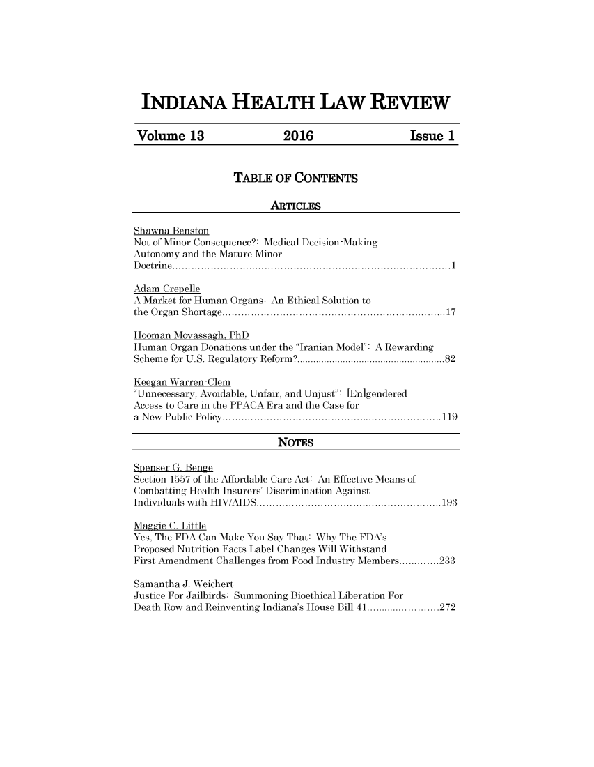 handle is hein.journals/inhealr13 and id is 1 raw text is: 








INDIANA HEALTH LAW REVIEW


Volume 13                  2016                   Issue 1



                  TAI3LE OF CONTENTS

                         ARTICLES

Shawna Benston
Not of Minor Consequence?: Medical Decision-Making
Autonomy and the Mature Minor
D octrin e  ................................................................................. . . .  1

Adam Crepelle
A Market for Human Organs: An Ethical Solution to
the O rgan  Shortage ................................................................... 17

Hooman Movassagh, PhD
Human Organ Donations under the Iranian Model: A Rewarding
Schem e for U.S. Regulatory  Reform ? ................................................... 82

Keegan Warren-Clem
Unnecessary, Avoidable, Unfair, and Unjust: [En]gendered
Access to Care in the PPACA Era and the Case for
a N ew P ublic  P olicy  ..................................................................... 119

                          NoTEs

Spenser G. Benge
Section 1557 of the Affordable Care Act: An Effective Means of
Combatting Health Insurers' Discrimination Against
Individuals  w ith  H IV/AID S  .......................................................... 193

Maggie C. Little
Yes, The FDA Can Make You Say That: Why The FDA's
Proposed Nutrition Facts Label Changes Will Withstand
First Amendment Challenges from Food Industry Members ............. 233

Samantha J. Weichert
Justice For Jailbirds: Summoning Bioethical Liberation For
Death Row and Reinventing Indiana's House Bill 41 ........................ 272


