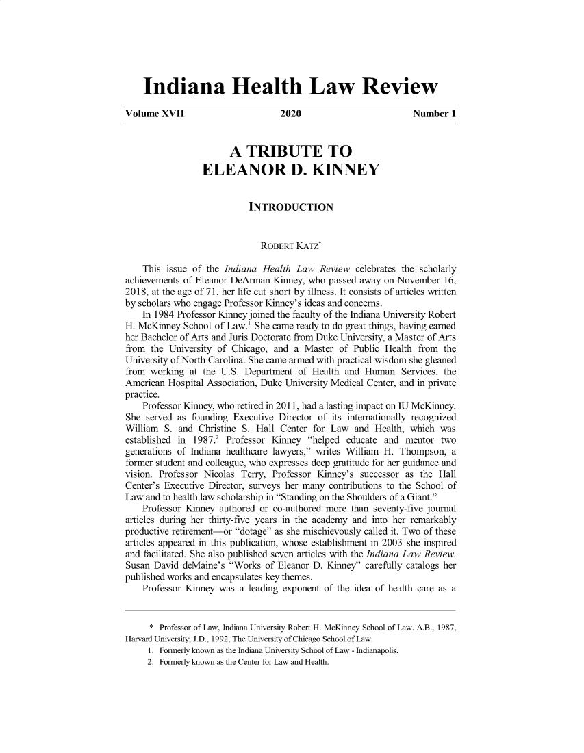 handle is hein.journals/inhealr17 and id is 1 raw text is: 






    Indiana Health Law Review

Volume XVII                       2020                         Number 1

                       A TRIBUTE TO


                 ELEANOR D. KINNEY


                           INTRODUCTION


                              ROBERT KATZ

    This issue of the Indiana Health Law Review celebrates the scholarly
achievements of Eleanor DeArman Kinney, who passed away on November 16,
2018, at the age of 71, her life cut short by illness. It consists of articles written
by scholars who engage Professor Kinney's ideas and concerns.
    In 1984 Professor Kinney joined the faculty of the Indiana University Robert
H. McKinney School of Law.' She came ready to do great things, having earned
her Bachelor of Arts and Juris Doctorate from Duke University, a Master of Arts
from the University of Chicago, and a Master of Public Health from the
University of North Carolina. She came armed with practical wisdom she gleaned
from working at the U.S. Department of Health and Human Services, the
American Hospital Association, Duke University Medical Center, and in private
practice.
    Professor Kinney, who retired in 2011, had a lasting impact on IU McKinney.
She served as founding Executive Director of its internationally recognized
William S. and Christine S. Hall Center for Law and Health, which was
established in 1987.2 Professor Kinney helped educate and mentor two
generations of Indiana healthcare lawyers, writes William H. Thompson, a
former student and colleague, who expresses deep gratitude for her guidance and
vision. Professor Nicolas Terry, Professor Kinney's successor as the Hall
Center's Executive Director, surveys her many contributions to the School of
Law and to health law scholarship in Standing on the Shoulders of a Giant.
    Professor Kinney authored or co-authored more than seventy-five journal
articles during her thirty-five years in the academy and into her remarkably
productive retirement-or dotage as she mischievously called it. Two of these
articles appeared in this publication, whose establishment in 2003 she inspired
and facilitated. She also published seven articles with the Indiana Law Review.
Susan David deMaine's Works of Eleanor D. Kinney carefully catalogs her
published works and encapsulates key themes.
    Professor Kinney was a leading exponent of the idea of health care as a


    * Professor of Law, Indiana University Robert H. McKinney School of Law. A.B., 1987,
Harvard University; J.D., 1992, The University of Chicago School of Law.
     1. Formerly known as the Indiana University School of Law - Indianapolis.
     2. Formerly known as the Center for Law and Health.


