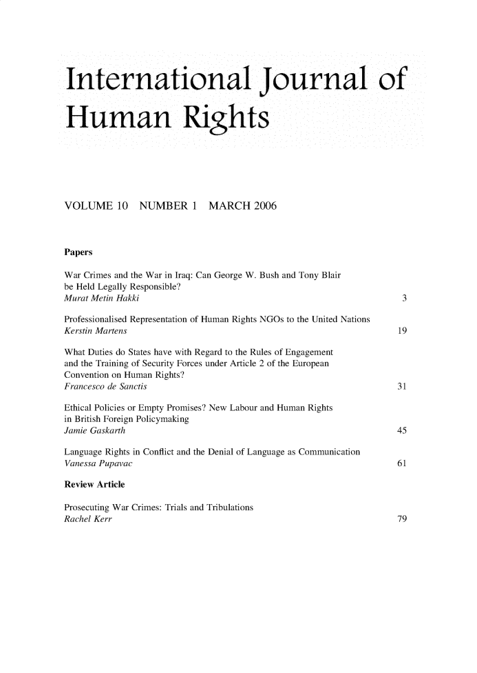 handle is hein.journals/ininllh10 and id is 1 raw text is: International Journal of
Human Rights
VOLUME 10 NUMBER 1 MARCH 2006
Papers
War Crimes and the War in Iraq: Can George W. Bush and Tony Blair
be Held Legally Responsible?
Murat Metin Hakki                                                               3
Professionalised Representation of Human Rights NGOs to the United Nations
Kerstin Martens                                                                19
What Duties do States have with Regard to the Rules of Engagement
and the Training of Security Forces under Article 2 of the European
Convention on Human Rights?
Francesco de Sanctis                                                           31
Ethical Policies or Empty Promises? New Labour and Human Rights
in British Foreign Policymaking
Jamie Gaskarth                                                                 45
Language Rights in Conflict and the Denial of Language as Communication
Vanessa Pupavac                                                               61
Review Article
Prosecuting War Crimes: Trials and Tribulations
Rachel Kerr                                                                    79


