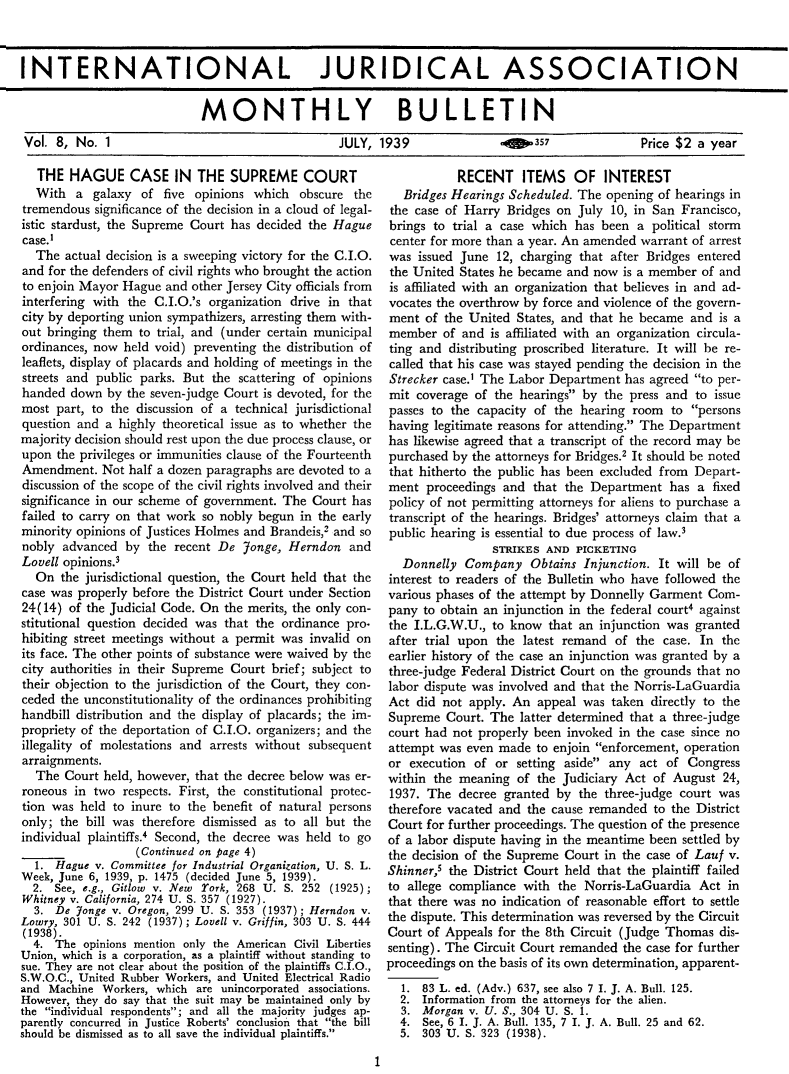 handle is hein.journals/injasmb8 and id is 1 raw text is: 



INTERNATIONAL JURIDICAL ASSOCIATION


                            MONTHLY BULLETIN

Vol.  8, No. 1   JULY, 1939  oeo357  Price $2 a year


   THE  HAGUE CASE IN THE SUPREME COURT
   With  a galaxy  of five opinions which   obscure the
tremendous  significance of the decision in a cloud of legal-
istic stardust, the Supreme Court has decided the Hague
case.I
  The  actual decision is a sweeping victory for the C.I.O.
and for the defenders of civil rights who brought the action
to enjoin Mayor Hague  and other Jersey City officials from
interfering with the C.I.O.'s organization drive in that
city by deporting union sympathizers, arresting them with-
out bringing them to trial, and (under certain municipal
ordinances, now held void) preventing the distribution of
leaflets, display of placards and holding of meetings in the
streets and public parks. But the scattering of opinions
handed  down  by the seven-judge Court is devoted, for the
most  part, to the discussion of a technical jurisdictional
question and a highly theoretical issue as to whether the
majority decision should rest upon the due process clause, or
upon  the privileges or immunities clause of the Fourteenth
Amendment.   Not half a dozen paragraphs are devoted to a
discussion of the scope of the civil rights involved and their
significance in our scheme of government. The Court has
failed to carry on that work so nobly begun in the early
minority opinions of Justices Holmes and Brandeis,2 and so
nobly  advanced by  the recent De  Jonge, Herndon  and
Lovell opinions.3
  On  the jurisdictional question, the Court held that the
case was properly before the District Court under Section
24(14)  of the Judicial Code. On the merits, the only con-
stitutional question decided was that the ordinance pro.
hibiting street meetings without a permit was invalid on
its face. The other points of substance were waived by the
city authorities in their Supreme Court brief; subject to
their objection to the jurisdiction of the Court, they con-
ceded the unconstitutionality of the ordinances prohibiting
handbill distribution and the display of placards; the im-
propriety of the deportation of C.I.O. organizers; and the
illegality of molestations and arrests without subsequent
arraignments.
  The  Court held, however, that the decree below was er-
roneous in two  respects. First, the constitutional protec-
tion was held to inure to the benefit of natural persons
only; the bill was therefore dismissed as to all but the
individual plaintiffs.4 Second, the decree was held to go
                  (Continued on page 4)
  1. Hague  v. Committee for Industrial Organization, U. S. L.
Week, June 6, 1939, p. 1475 (decided June 5, 1939).
  2. See, e.g., Gitlow v. New York, 268 U. S. 252 (1925);
Whitney v. California, 274 U. S. 357 (1927).
  3. De  Yonge v. Oregon, 299 U. S. 353 (1937); Herndon v.
Lowry, 301 U. S. 242 (1937); Lovell v. Griffin, 303 U. S. 444
(1938).
  4. The  opinions mention only the American Civil Liberties
Union, which is a corporation, as a plaintiff without standing to
sue. They are not clear about the position of the plaintiffs C.I.O.,
S.W.O.C., United Rubber Workers, and United Electrical Radio
and Machine  Workers, which are unincorporated associations.
However, they do say that the suit may be maintained only by
the individual respondents; and all the majority judges ap-
parently concurred in Justice Roberts' conclusion that the bill
should be dismissed as to all save the individual plaintiffs.


           RECENT ITEMS OF INTEREST
   Bridges Hearings Scheduled. The opening of hearings in
 the case of Harry Bridges on July 10, in San Francisco,
 brings to trial a case which has been a political storm
 center for more than a year. An amended warrant of arrest
 was issued June 12, charging that after Bridges entered
 the United States he became and now is a member of and
 is affiliated with an organization that believes in and ad-
 vocates the overthrow by force and violence of the govern-
 ment of the United States, and that he became and  is a
 member  of and is affiliated with an organization circula-
 ting and distributing proscribed literature. It will be re-
 called that his case was stayed pending the decision in the
 Strecker case.1 The Labor Department has agreed to per-
 mit coverage of the hearings by the press and to issue
 passes to the capacity of the hearing room to  persons
 having legitimate reasons for attending. The Department
 has likewise agreed that a transcript of the record may be
 purchased by the attorneys for Bridges.2 It should be noted
 that hitherto the public has been excluded from Depart-
 ment proceedings and  that the Department  has a  fixed
 policy of not permitting attorneys for aliens to purchase a
 transcript of the hearings. Bridges' attorneys claim that a
 public hearing is essential to due process of law.3
                 STRIKES AND  PICKETING
  Donnelly  Company   Obtains  Injunction. It will be of
interest to readers of the Bulletin who have followed the
various phases of the attempt by Donnelly Garment Com-
pany  to obtain an injunction in the federal court4 against
the I.L.G.W.U., to know  that an injunction was granted
after trial upon the latest remand  of the case. In the
earlier history of the case an injunction was granted by a
three-judge Federal District Court on the grounds that no
labor dispute was involved and that the Norris-LaGuardia
Act  did not apply. An appeal  was taken directly to the
Supreme  Court. The  latter determined that a three-judge
court had not properly been invoked in the case since no
attempt was  even made to enjoin enforcement, operation
or  execution of or setting aside any act  of Congress
within the meaning  of the Judiciary Act  of August 24,
1937. The  decree granted by  the three-judge court was
therefore vacated and the cause remanded  to the District
Court for further proceedings. The question of the presence
of a labor dispute having in the meantime been settled by
the decision of the Supreme Court in the case of Lauf v.
Shinner,5 the District Court held that the plaintiff failed
to allege compliance with  the Norris-LaGuardia  Act in
that there was no indication of reasonable effort to settle
the dispute. This determination was reversed by the Circuit
Court of Appeals for the 8th Circuit (Judge Thomas  dis-
senting). The Circuit Court remanded the case for further
proceedings on the basis of its own determination, apparent-
  1.  83 L. ed. (Adv.) 637, see also 7 I. J. A. Bull. 125.
  2.  Information from the attorneys for the alien.
  3.  Morgan v. U. S., 304 U. S. 1.
  4.  See, 6 I. J. A. Bull. 135, 7 I. J. A. Bull. 25 and 62.
  5.  303 U. S. 323 (1938).


1


