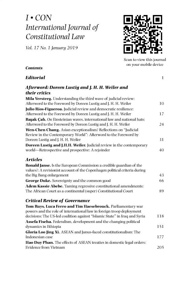 handle is hein.journals/injcl17 and id is 1 raw text is: 


I*9CON

International Journal of

Constitutional Law

VoL 17 No. 1 January 2019

                                                  Scan to view this journal
                                                  on your mobile device
Contents

Editorial                                                            1

Afterword: Doreen Lustig and J. H. H. Weiler and
their critics
Mila Versteeg. Understanding the third wave of judicial review:
Afterword to the Foreword by Doreen Lustig and J. H. H. Weiler  10
Julio Rios-Figueroa. Judicial review and democratic resilience:
Afterword to the Foreword by Doreen Lustig and J. H. H. Weiler  17
Ba~ak Cali. On Einsteinian waves, international law and national hats:
Afterword to the Foreword by Doreen Lustig and J. H. H. Weiler  24
Wen-Chen Chang. Asian exceptionalism? Reflections on Judicial
Review in the Contemporary World: Afterword to the Foreword by
Doreen Lustig and J. H. H. Weiler                                   31
Doreen Lustig and J.H.H. Weiler. Judicial review in the contemporary
world-Retrospective and prospective: A rejoinder                    40

Articles
Ronald Janse. Is the European Commission a credible guardian of the
values?: A revisionist account of the Copenhagen political criteria during
the Big Bang enlargement                                            43
George Duke. Sovereignty and the common good                        66
Adem Kassie Abebe. Taming regressive constitutional amendments:
The African Court as a continental (super) Constitutional Court  89

Critical Review of Governance
Tom Ruys, Luca Ferro and Tim Haesebrouck. Parliamentary war
powers and the role of international law in foreign troop deployment
decisions: The US-led coalition against Islamic State in Iraq and Syria  118
Assefa Fiseha. Federalism, development and the changing political
dynamics in Ethiopia                                               151
Gloria Loo Jing Xi. ASEAN and Janus-faced constitutionalism: The
Indonesian case                                                    177
Hao Duy Phan. The effects of ASEAN treaties in domestic legal orders:
Evidence from Vietnam                                              205



