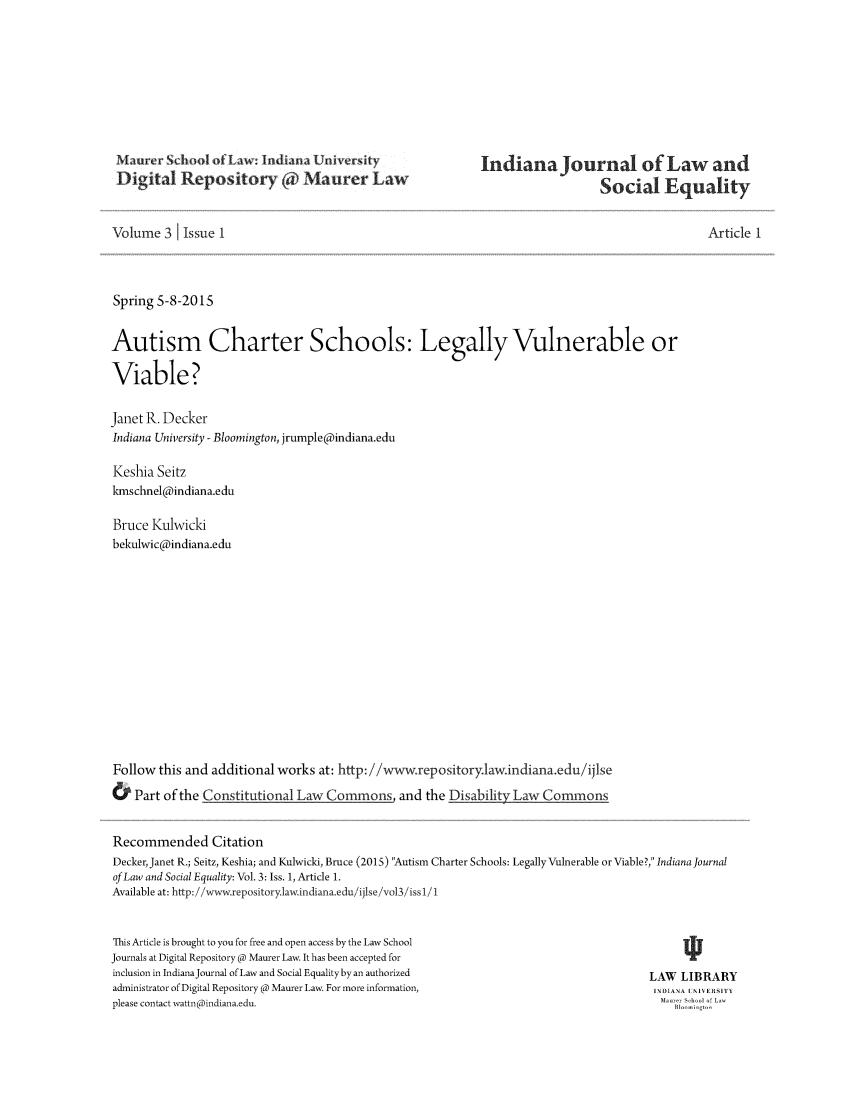 handle is hein.journals/injlaseq3 and id is 1 raw text is: Maurer SchooA dfLw: Iadiana U.Xiversity
Digital Repository @ Maurer Law

Indiana Journal of Law and
Social Equality

Volume 3 1 Issue 1
Spring 5-8-2015
Autism Charter Schools: Legally Vulnerable or
Viable?
Janet R. Decker
Indiana University - Bloomington, jrumple@indiana.edu
Keshia Seitz
kmschnel@indiana.edu
Bruce Kulwicki
bekulwic@indiana.edu
Follow this and additional works at: http://wwwvrepository.law.indiana.edu/ijlse
& Part of the Constitutional Law Commons, and the Disability Law Commons

Article 1

Recommended Citation
Decker, Janet R.; Seitz, Keshia; and Kulwicki, Bruce (2015) Autism Charter Schools: Legally Vulnerable or Viable?, Indiana journal
of Law and Social Equality: Vol. 3: Iss. 1, Article 1.
Available at: http://www.repository.law.indiana.edu//ijlse/vol3/iss 1/1

This Article is brought to you for free and open access by the Law School
Journals at Digital Repository @ Maurer Law. It has been accepted for
inclusion in IndianaJournal of Law and Social Equality by an authorized
administrator of Digital Repository @ Maurer Law. For more information,
please contact wattn@indiana.edu.

LAW LIBRARY
INDIANA I NI EISITY
Ma-e  ShoI  f Law
Bloo  m gt-o,


