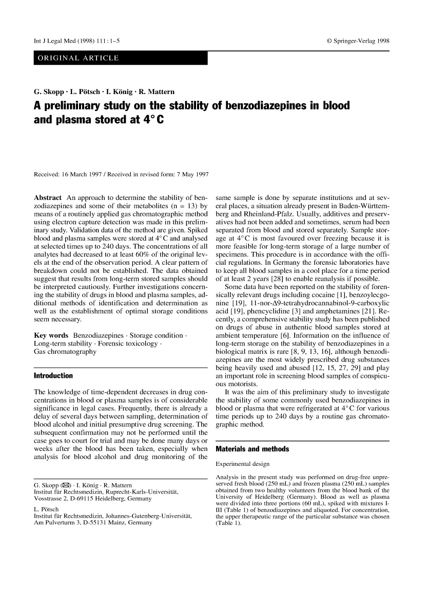 handle is hein.journals/injlegame111 and id is 1 raw text is: G. Skopp - L. Potsch - I. Konig - R. Mattern
A preliminary study on the stability of benzodiazepines in blood
and plasma stored at 4* C
Received: 16 March 1997 / Received in revised form: 7 May 1997

Abstract An approach to determine the stability of ben-
zodiazepines and some of their metabolites (n = 13) by
means of a routinely applied gas chromatographic method
using electron capture detection was made in this prelim-
inary study. Validation data of the method are given. Spiked
blood and plasma samples were stored at 4° C and analysed
at selected times up to 240 days. The concentrations of all
analytes had decreased to at least 60% of the original lev-
els at the end of the observation period. A clear pattern of
breakdown could not be established. The data obtained
suggest that results from long-term stored samples should
be interpreted cautiously. Further investigations concern-
ing the stability of drugs in blood and plasma samples, ad-
ditional methods of identification and determination as
well as the establishment of optimal storage conditions
seem necessary.
Key words Benzodiazepines  Storage condition-
Long-term stability  Forensic toxicology-
Gas chromatography
Introduction
The knowledge of time-dependent decreases in drug con-
centrations in blood or plasma samples is of considerable
significance in legal cases. Frequently, there is already a
delay of several days between sampling, determination of
blood alcohol and initial presumptive drug screening. The
subsequent confirmation may not be performed until the
case goes to court for trial and may be done many days or
weeks after the blood has been taken, especially when
analysis for blood alcohol and drug monitoring of the
G. Skopp (®) I. Konig  R. Mattern
Institut fur Rechtsmedizin, Ruprecht-Karls-Universitat,
Vosstrasse 2, D-69115 Heidelberg, Germany
L. Potsch
Institut fur Rechtsmedizin, Johannes-Gutenberg-Universitat,
Am Pulverturm 3, D-55131 Mainz, Germany

same sample is done by separate institutions and at sev-
eral places, a situation already present in Baden-Wurttem-
berg and Rheinland-Pfalz. Usually, additives and preserv-
atives had not been added and sometimes, serum had been
separated from blood and stored separately. Sample stor-
age at 4° C is most favoured over freezing because it is
more feasible for long-term storage of a large number of
specimens. This procedure is in accordance with the offi-
cial regulations. In Germany the forensic laboratories have
to keep all blood samples in a cool place for a time period
of at least 2 years [28] to enable reanalysis if possible.
Some data have been reported on the stability of foren-
sically relevant drugs including cocaine [1], benzoylecgo-
nine [19], 11-nor-A9-tetrahydrocannabinol-9-carboxylic
acid [19], phencyclidine [3] and amphetamines [21]. Re-
cently, a comprehensive stability study has been published
on drugs of abuse in authentic blood samples stored at
ambient temperature [6]. Information on the influence of
long-term storage on the stability of benzodiazepines in a
biological matrix is rare [8, 9, 13, 16], although benzodi-
azepines are the most widely prescribed drug substances
being heavily used and abused [12, 15, 27, 29] and play
an important role in screening blood samples of conspicu-
ous motorists.
It was the aim of this preliminary study to investigate
the stability of some commonly used benzodiazepines in
blood or plasma that were refrigerated at 4° C for various
time periods up to 240 days by a routine gas chromato-
graphic method.

Materials and methods
Experimental design

Analysis in the present study was performed on drug-free unpre-
served fresh blood (250 mL) and frozen plasma (250 mL) samples
obtained from two healthy volunteers from the blood bank of the
University of Heidelberg (Germany). Blood as well as plasma
were divided into three portions (60 mL), spiked with mixtures I-
III (Table 1) of benzodiazepines and aliquoted. For concentration,
the upper therapeutic range of the particular substance was chosen
(Table 1).

Int 7 Legal Med (1998) 111: 1-5

© Springer-Verlag 1998



