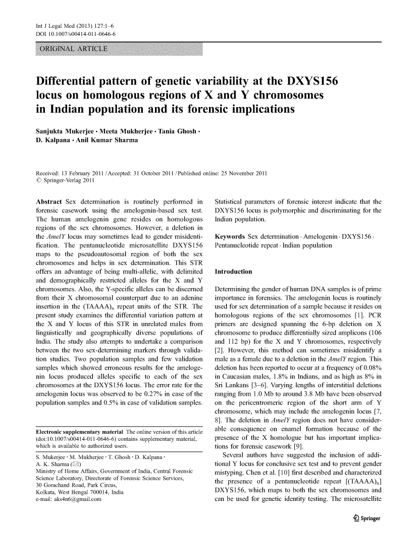 handle is hein.journals/injlegame127 and id is 1 raw text is: Int J Legal Med (2013) 127:1-6
DOI 10.1007/s00414-011-0646-6
ORJGINAL4 ARTICLE
Differential pattern of genetic variability at the DXYS156
locus on homologous regions of X and Y chromosomes
in Indian population and its forensic implications
Sanjukta Mukerjee - Meeta Mukherjee - Tania Ghosh-
D. Kalpana - Anil Kumar Sharma
Received: 13 February 2011 /Accepted: 31 October 2011 /Published online: 25 November 2011
C Springer-Verlag 2011

Abstract Sex determination is routinely performed in
forensic casework using the amelogenin-based sex test.
The human amelogenin gene resides on homologous
regions of the sex chromosomes. However, a deletion in
the AmelY locus may sometimes lead to gender misidenti-
fication. The pentanucleotide microsatellite DXYS156
maps to the pseudoautosomal region of both the sex
chromosomes and helps in sex determination. This STR
offers an advantage of being multi-allelic, with delimited
and demographically restricted alleles for the X and Y
chromosomes. Also, the Y-specific alleles can be discerned
from their X chromosomal counterpart due to an adenine
insertion in the (TAAAA)~ repeat units of the STR. The
present study examines the differential variation pattern at
the X and Y locus of this STR in unrelated males from
linguistically and geographically diverse populations of
India. The study also attempts to undertake a comparison
between the two sex-determining markers through valida-
tion studies. Two population samples and few validation
samples which showed erroneous results for the ameloge-
nin locus produced alleles specific to each of the sex
chromosomes at the DXYS156 locus. The error rate for the
amelogenin locus was observed to be 0.27% in case of the
population samples and 0.5% in case of validation samples.
Electronic supplementary material The online version of this article
(doi:10.1007/s00414-011-0646-6) contains supplementary material,
which is available to authorized users.
S. Mukerjee - M. Mukherjee - T. Ghosh - D. Kalpana
A. K. Sharma (E)
Ministry of Home Affairs, Government of India, Central Forensic
Science Laboratory, Directorate of Forensic Science Services,
30 Gorachand Road, Park Circus,
Kolkata, West Bengal 700014, India
e-mail: aks4n6@gmail.com

Statistical parameters of forensic interest indicate that the
DXYS156 locus is polymorphic and discriminating for the
Indian population.
Keywords Sex determination - Amelogenin - DXYS156-
Pentanucleotide repeat - Indian population
Introduction
Determining the gender of human DNA samples is of prime
importance in forensics. The amelogenin locus is routinely
used for sex determination of a sample because it resides on
homologous regions of the sex chromosomes [1]. PCR
primers are designed spanning the 6-bp deletion on X
chromosome to produce differentially sized amplicons (106
and 112 bp) for the X and Y chromosomes, respectively
[2]. However, this method can sometimes misidentify a
male as a female due to a deletion in the AmelY region. This
deletion has been reported to occur at a frequency of 0.08%
in Caucasian males, 1.8% in Indians, and as high as 8% in
Sri Lankans [3-6]. Varying lengths of interstitial deletions
ranging from 1.0 Mb to around 3.8 Mb have been observed
on the pericentromeric region of the short arm of Y
chromosome, which may include the amelogenin locus [7,
8]. The deletion in AmelY region does not have consider-
able consequence on enamel formation because of the
presence of the X homologue but has important implica-
tions for forensic casework [9].
Several authors have suggested the inclusion of addi-
tional Y locus for conclusive sex test and to prevent gender
mistyping. Chen et al. [10] first described and characterized
the presence of a pentanucleotide repeat [(TAAAA)~]
DXYS156, which maps to both the sex chromosomes and
can be used for genetic identity testing. The microsatellite

e Springer


