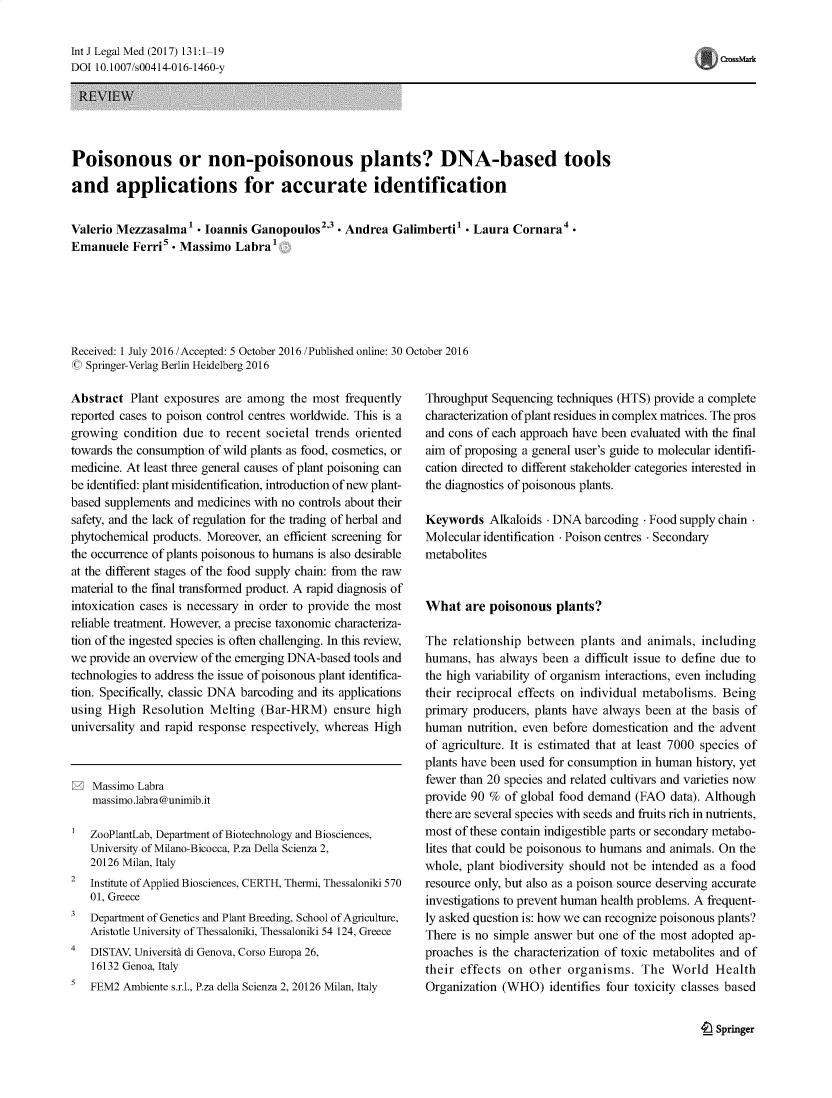 handle is hein.journals/injlegame131 and id is 1 raw text is: Int J Legal Med (2017) 131:1-19
DOI 10.1007/s00414-016-1460-y

REVIEW
Poisonous or non-poisonous plants? DNA-based tools
and applications for accurate identification

Valerio Mezzasalmal  Ioannis Ganopoulos2'3 Andrea Galimbertil  Laura Cornara4-
Emanuele Ferri   Massimo Labra':
Received: 1 July 2016 /Accepted: 5 October 2016 /Published online: 30 October 2016
C Springer-Verlag Berlin Heidelberg 2016

Abstract Plant exposures are among the most frequently
reported cases to poison control centres worldwide. This is a
growing condition due to recent societal trends oriented
towards the consumption of wild plants as food, cosmetics, or
medicine. At least three general causes of plant poisoning can
be identified: plant misidentification, introduction of new plant-
based supplements and medicines with no controls about their
safety, and the lack of regulation for the trading of herbal and
phytochemical products. Moreover, an efficient screening for
the occurrence of plants poisonous to humans is also desirable
at the different stages of the food supply chain: from the raw
material to the final transformed product. A rapid diagnosis of
intoxication cases is necessary in order to provide the most
reliable treatment. However, a precise taxonomic characteriza-
tion of the ingested species is often challenging. In this review,
we provide an overview of the emerging DNA-based tools and
technologies to address the issue of poisonous plant identifica-
tion. Specifically, classic DNA barcoding and its applications
using High Resolution Melting (Bar-HRM) ensure high
universality and rapid response respectively, whereas High
Massimo Labra
massimo.labra @unimib.it
ZooPlantLab, Department of Biotechnology and Biosciences,
University of Milano-Bicocca, P.za Della Scienza 2,
20126 Milan, Italy
2  Institute of Applied Biosciences, CERTH, Thermi, Thessaloniki 570
01, Greece
a  Department of Genetics and Plant Breeding, School of Agriculture,
Aristotle University of Thessaloniki, Thessaloniki 54 124, Greece
4   DISTAV, University di Genova, Corso Europa 26,
16132 Genoa, Italy
s  FEM2 Ambiente s.r.l., P.za della Scienza 2, 20126 Milan, Italy

Throughput Sequencing techniques (HTS) provide a complete
characterization of plant residues in complex matrices. The pros
and cons of each approach have been evaluated with the final
aim of proposing a general user's guide to molecular identifi-
cation directed to different stakeholder categories interested in
the diagnostics of poisonous plants.
Keywords Alkaloids . DNA barcoding . Food supply chain.
Molecular identification . Poison centres . Secondary
metabolites
What are poisonous plants?
The relationship between plants and animals, including
humans, has always been a difficult issue to define due to
the high variability of organism interactions, even including
their reciprocal effects on individual metabolisms. Being
primary producers, plants have always been at the basis of
human nutrition, even before domestication and the advent
of agriculture. It is estimated that at least 7000 species of
plants have been used for consumption in human history, yet
fewer than 20 species and related cultivars and varieties now
provide 90 % of global food demand (FAO data). Although
there are several species with seeds and fruits rich in nutrients,
most of these contain indigestible parts or secondary metabo-
lites that could be poisonous to humans and animals. On the
whole, plant biodiversity should not be intended as a food
resource only, but also as a poison source deserving accurate
investigations to prevent human health problems. A frequent-
ly asked question is: how we can recognize poisonous plants?
There is no simple answer but one of the most adopted ap-
proaches is the characterization of toxic metabolites and of
their effects on other organisms. The World Health
Organization (WHO) identifies four toxicity classes based

'  Springer

Crs~r


