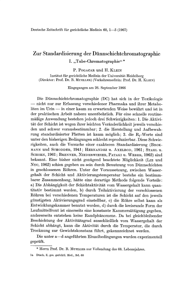 handle is hein.journals/injlegame60 and id is 1 raw text is: Deutsche Zeitschrift fur gerichtliche Medizin 60, 1-5 (1967)

Zur Standardisierung der Dunnschichtchromatographie
I. ,,Tube-Chromatographie*
P. POGACAR und H. KLEIN
Institut fur gerichtliche Medizin der Universitat Heidelberg
(Direktor: Prof. Dr. B. MUELLER) (Verkehrsmedizin: Prof. Dr. H. KLEIN)
Eingegangen am 26. September 1966
Die Dunnschichtchromatographie (DC) hat sich in der Toxikologie
- nicht nur zur Erfassung verschiedener Pharmaka und ihrer Metabo-
liten im Urin - in einer kaum zu erwartenden Weise bewahrt und ist in
der praktischen Arbeit nahezu unentbehrlich. Fur eine schnelle routine-
maBige Anwendung bestehen jedoch drei Schwierigkeiten: 1. Die Aktivi-
tat der Schicht ist wegen ihrer leichten Veranderlichkeit jeweils verschie-
den und schwer vorausbestimmbar; 2. die Herstellung und Aufbewah-
rung standardisierter Platten ist kaum m6glich; 3. die Rf-Werte sind
unter den bisherigen Bedingungen schlecht reproduzierbar. Diese Schwie-
rigkeiten, auch die Versuche einer exakteren Standardisierung (BRoK-
MANN und SCHODDER, 1941; HERNANDEZ u. AXELROD, 1961; STAHL u.
SCHORN, 1961; BRENNER, NIEDERWIESER, PATAKI u. WEBER, 1962) sind
bekannt. Eine bisher nicht geniigend beachtete M6glichkeit (LIE und
NYC, 1962) schien gegeben zu sein durch Benutzung von Diinnschichten
in geschlossenen R6hren. Unter der Voraussetzung, zwischen Wasser-
gehalt der Schicht und Aktivierungstemperatur bestehe ein bestimm-
barer Zusammenhang, hatte eine derartige Methode folgende Vorteile:
a) Die Abhangigkeit der Schichtaktivitat vom Wassergehalt kann quan-
titativ bestimmt werden, b) durch Teilaktivierung der verschlossenen
R6hren bei verschiedenen Temperaturen ist die Schicht auf den jeweils
gflnstigsten Aktivierungsgrad einstellbar, c) die R6hre selbst kann als
Entwicklungskammer benutzt werden, d) durch die kreisrunde Form der
Laufmittelfront ist einerseits eine konstante Kammersattigung gegeben,
andererseits entstehen keine Randphanomene. Da bei gleichbleibender
Beschichtung der Aktivitatsgrad ausschlieBlich vom Wassergehalt der
Schicht abhangt, kann die Aktivitat durch die Temperatur, die durch
Trocknung zur Gewichtskonstanz fnlhrt, gekennzeichnet werden.
Die unter a-d angefilhrten Einzelbedingungen wurden experimentell
gepriift.
* Herrn Prof. Dr. B. MUELLER zur Vollendung des 68. Lebensjahres.
la  Dtsch. Z. ges. gerichtl. Med., Bd. 60


