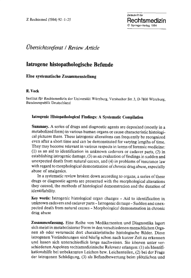 handle is hein.journals/injlegame92 and id is 1 raw text is: Zeitschrift fSr
Z Rechtsmed (1984) 92 :i-25                        Rechtsmedizin
© Springer-Verlag 1984
Ubersichtsreferat / Review Article
Iatrogene histopathologische Befunde
Eine systematische Zusainmenstelrng
R. Vock
Institut fur Rechtsmedizin der Universitat Wiirzburg, Versbacher Str. 3, D-78&O Warzburg,
Bundesrepublik Deutscbland
Iatrogenic Histopathological Findings: A Systematic Compilation
Sunnmary. A series of drugs and diagnostic agents are deposited (mostly in a
metabolized form) in various human organs or cause characteristic histologi-
cal pictures there. These iatrogenic alterations can frequently be recognized
even after a short time and can be demonstrated for varying lengths of time.
They may become relevant in various respects in terms of forensic medicine:
(1) as an aid to identification in unknown cadavers or cadaver parts, (2) in
establishing iatrogenic damage, (3) as an evaluation of findings in sudden and
unexpected death from natural causes, and (4) in problems of insurance law
with regard to morphological demonstration of chronic drug abuse, especially
abuse of analgesics.
In a systematic review broken down according to organs, a series of these
drugs or diagnostic agents are presented with the morphological alterations
they caused, the methods of histological demonstration and the duration of
identifiability.
Key words: Iatrogenic histological organ changes - Aid to identification in
unknown cadavers and cadaver parts - Iatrogenic damage - Sudden and unex-
pected death from natural causes - Morphological demonstration in chronic
drug abuse
Zusanunenfassung. Eine Reihe von Medikamenten and Diagnostika lagert
sich meist in metabolisierter Form. in den verschiedenen menschlichen Orga-
nen ab oder verursacht dort charakteristische histologische Bilder. Diese
iatrogenen Verinderungen sind haufig schon nach kurzer Zeit zu erkennen
and lassen sich unterschiedlich lange nachweisen. Sie kannen unter ver-
schiedenen Aspekten rechtsmedizinische Relevanz erlangen: () als Identifi-
kationshilfe bei unbekannten Leichen bzw. Leichenteilen, (2) bei der Frage
der iatrogenen Schidigung, (3) als Blefundbewertung beim plbtzlichen und


