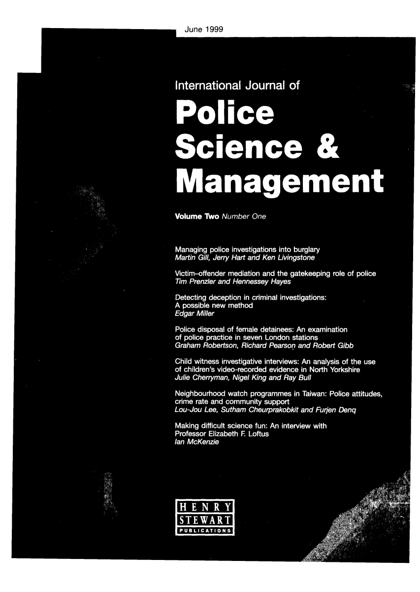 handle is hein.journals/injposcim2 and id is 1 raw text is: June 1999
International Journal of
Police
Science &
4t Management
Volume Two Number One
Managing police investigations into burglary
Martin Gill, Jerry Hart and Ken Livingstone
Victim-offender mediation and the gatekeeping role of police
Tim Prenzler and Hennessey Hayes
Detecting deception in criminal investigations:
A possible new method
Edgar Miller
Police disposal of female detainees: An examination
of police practice in seven London stations
Graham Robertson, Richard Pearson and Robert Gibb
Child witness investigative interviews: An analysis of the use
of children's video-recorded evidence in North Yorkshire
Julie Chenryman, Nigel King and Ray Bull
Neighbourhood watch programmes in Taiwan: Police attitudes,
crime rate and community support
Lou-Jou Lee , Sutham Cheurprakobkit and Furjen Denq
Making difficult science fun: An interview with
Professor Elizabeth F Loftus
lan McKenzie
2-A.                            0
B        aL
0 1-.6
H E N R9
SE     Aa
*UBLIAaIOa


