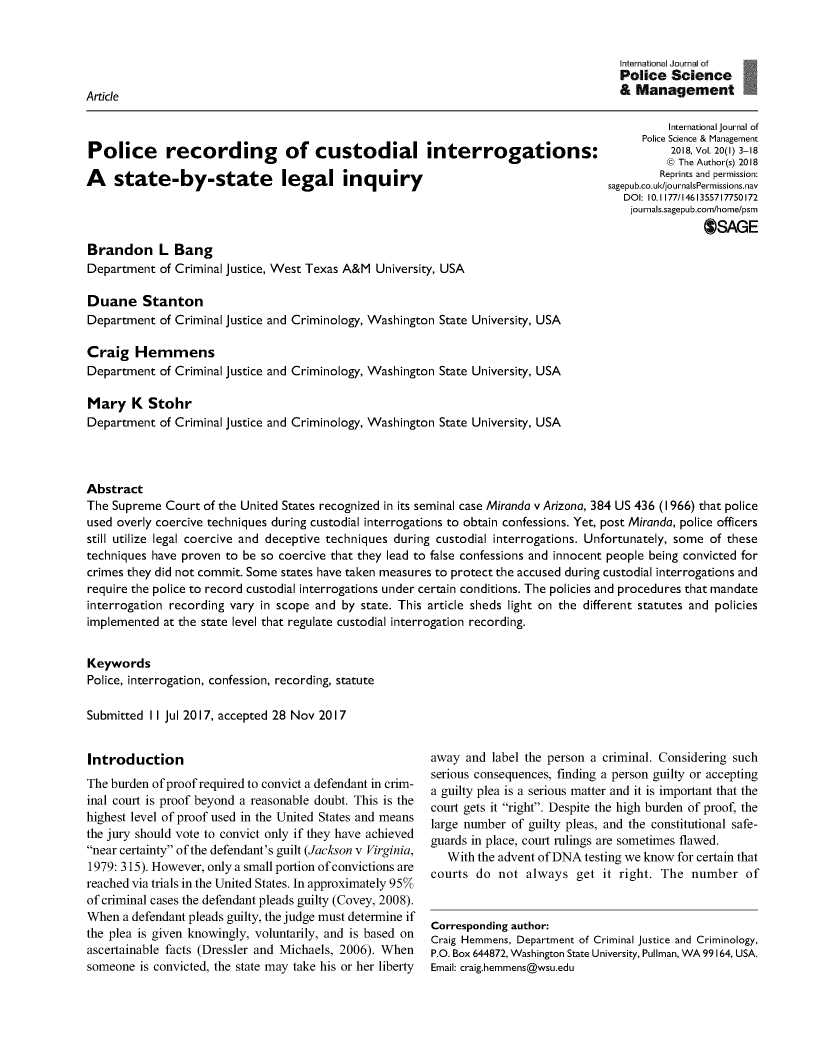 handle is hein.journals/injposcim20 and id is 1 raw text is: 



                                                                                        Police  Science
Article                                                                                 & Management


Police recording of custodial interrogations:

A state-by-state legal inquiry


          International journal of
      Police Science & Management
          2018, Vol. 20(I) 3-18
          © The Author(s) 2018
          Reprints and permission:
sagepub.co.uld/journalsPermissions.nav
   DOI: 10.1177/1461355717750172
   journals.sagepub.com/home/psm
                OSAGE


Brandon L Bang
Department  of Criminal justice, West Texas A&M University, USA

Duane Stanton
Department  of Criminal justice and Criminology, Washington State University, USA


Craig   Hemmens
Department  of Criminal justice and Criminology, Washington State

Mary   K  Stohr
Department  of Criminal justice and Criminology, Washington State


University, USA


University, USA


Abstract
The Supreme  Court of the United States recognized in its seminal case Miranda v Arizona, 384 US 436 (1966) that police
used overly coercive techniques during custodial interrogations to obtain confessions. Yet, post Miranda, police officers
still utilize legal coercive and deceptive techniques during custodial interrogations. Unfortunately, some of these
techniques have proven to be so coercive that they lead to false confessions and innocent people being convicted for
crimes they did not commit. Some states have taken measures to protect the accused during custodial interrogations and
require the police to record custodial interrogations under certain conditions. The policies and procedures that mandate
interrogation recording vary in scope and by state. This article sheds light on the different statutes and policies
implemented  at the state level that regulate custodial interrogation recording.


Keywords
Police, interrogation, confession, recording, statute

Submitted II Jul 2017, accepted 28 Nov 2017


Introduction
The burden of proof required to convict a defendant in crim-
inal court is proof beyond a reasonable doubt. This is the
highest level of proof used in the United States and means
the jury should vote to convict only if they have achieved
near certainty of the defendant's guilt (Jackson v Virginia,
1979: 315). However, only a small portion of convictions are
reached via trials in the United States. In approximately 95%
of criminal cases the defendant pleads guilty (Covey, 2008).
When  a defendant pleads guilty, the judge must determine if
the plea is given knowingly, voluntarily, and is based on
ascertainable facts (Dressler and Michaels, 2006). When
someone  is convicted, the state may take his or her liberty


away  and label the person a criminal. Considering such
serious consequences, finding a person guilty or accepting
a guilty plea is a serious matter and it is important that the
court gets it right. Despite the high burden of proof, the
large number of guilty pleas, and the constitutional safe-
guards in place, court rulings are sometimes flawed.
   With the advent of DNA testing we know for certain that
courts do  not  always  get it right. The  number   of


Corresponding author:
Craig Hemmens, Department of Criminal justice and Criminology,
P.O. Box 644872, Washington State University, Pullman, WA 99164, USA.
Email: craig.hemmens@wsu.edu


