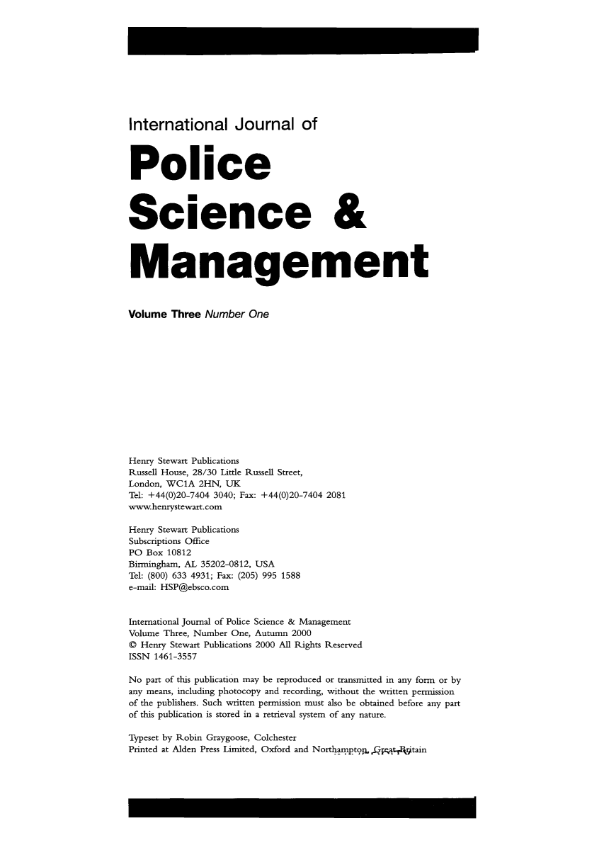 handle is hein.journals/injposcim3 and id is 1 raw text is: International Journal of
Police
Science &
Management
Volume Three Number One
Henry Stewart Publications
Russell House, 28/30 Little Russell Street,
London, WC1A 2HN, UK
Tel: +44(0)20-7404 3040; Fax: +44(0)20-7404 2081
www.henrystewart.com
Henry Stewart Publications
Subscriptions Office
PO Box 10812
Birmingham, AL 35202-0812, USA
Tel: (800) 633 4931; Fax: (205) 995 1588
e-mail: HSP@ebsco.com
International Journal of Police Science & Management
Volume Three, Number One, Autumn 2000
0 Henry Stewart Publications 2000 All Rights Reserved
ISSN 1461-3557
No part of this publication may be reproduced or transmitted in any form or by
any means, including photocopy and recording, without the written permission
of the publishers. Such written permission must also be obtained before any part
of this publication is stored in a retrieval system of any nature.
Typeset by Robin Graygoose, Colchester
Printed at Alden Press Limited, Oxford and NorthamptoQ       tain


