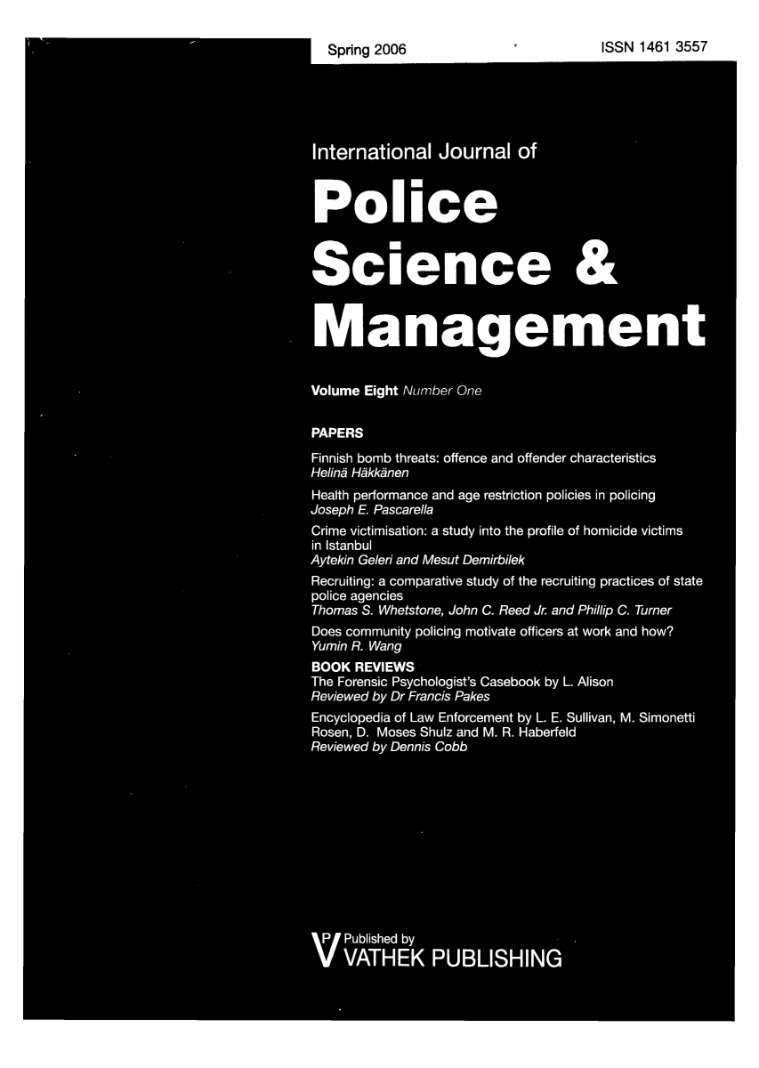 handle is hein.journals/injposcim8 and id is 1 raw text is: Spring 2006                             ISSN 1461 3557
International Journal of
Police
Science &
Management
Volume Eight Number One
PAPERS
Finnish bomb threats: offence and offender characteristics
Helind Hikk~nen
Health performance and age restriction policies in policing
Joseph E Pascarella
Crime victimisation: a study into the profile of homicide victims
in Istanbul
Aytekin Geleri and Mesut Demirbilek
Recruiting: a comparative study of the recruiting practices of state
police agencies
Thomas S. Whetstone, John C. Reed Jr and Phillip C. Turner
Does community policing motivate officers at work and how?
Yumin R. Wang
BOOK REVIEWS
The Forensic Psychologist's Casebook by L. Alison
Reviewed by Dr Francis Pakes
Encyclopedia of Law Enforcement by L. E. Sullivan, M. Simonetti
Rosen, D. Moses Shulz and M. R. Haberfeld
Reviewed by Dennis Cobb
V Published by
VATHEK PUBLISHING


