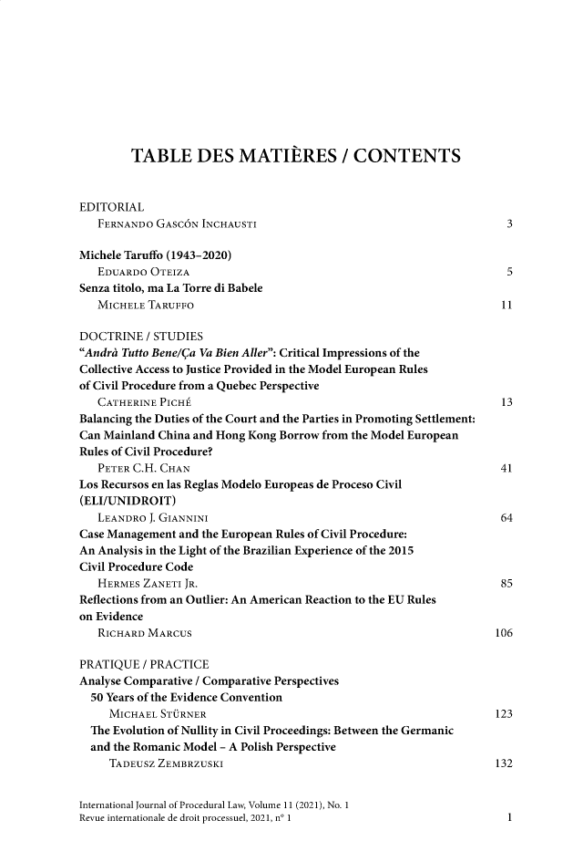 handle is hein.journals/injprocdul11 and id is 1 raw text is: TABLE DES MATIERES / CONTENTS
EDITORIAL
FERNANDO GASC6N INCHAUSTI                                         3
Michele Taruffo (1943-2020)
EDUARDO OTEIZA                                                    5
Senza titolo, ma La Torre di Babele
MICHELE TARUFFO                                                  11
DOCTRINE / STUDIES
Andres Tutto Bene/Qa Va Bien Aller: Critical Impressions of the
Collective Access to Justice Provided in the Model European Rules
of Civil Procedure from a Quebec Perspective
CATHERINE PICHt                                                  13
Balancing the Duties of the Court and the Parties in Promoting Settlement:
Can Mainland China and Hong Kong Borrow from the Model European
Rules of Civil Procedure?
PETER C.H. CHAN                                                  41
Los Recursos en las Reglas Modelo Europeas de Proceso Civil
(ELI/UNIDROIT)
LEANDRO J. GIANNINI                                              64
Case Management and the European Rules of Civil Procedure:
An Analysis in the Light of the Brazilian Experience of the 2015
Civil Procedure Code
HERMES ZANETI JR.                                                85
Reflections from an Outlier: An American Reaction to the EU Rules
on Evidence
RICHARD MARCUS                                                  106
PRATIQUE / PRACTICE
Analyse Comparative / Comparative Perspectives
50 Years of the Evidence Convention
MICHAEL STORNER                                               123
The Evolution of Nullity in Civil Proceedings: Between the Germanic
and the Romanic Model - A Polish Perspective
TADEUSZ ZEMBRZUSKI                                            132
International Journal of Procedural Law, Volume 11 (2021), No. 1
Revue internationale de droit processuel, 2021, n0 1                 1


