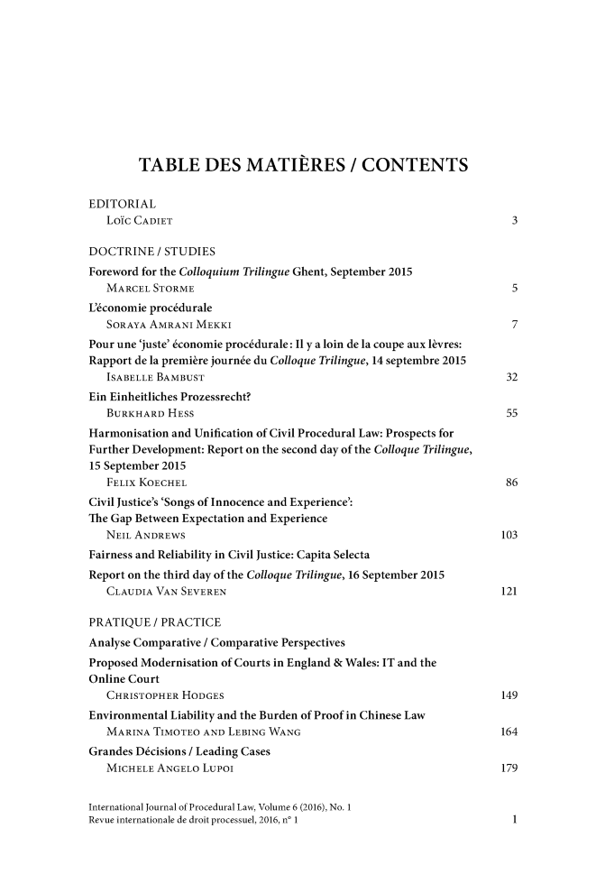 handle is hein.journals/injprocdul6 and id is 1 raw text is: 











        TABLE DES MATIERES / CONTENTS


EDITORIAL
   LoYc CADIET                                                       3

DOCTRINE   / STUDIES
Foreword for the Colloquium Trilingue Ghent, September 2015
   MARCEL STORME                                                     5
L'conomie proc6durale
   SORAYA AMRANI MEKKI                                               7
Pour une 'juste' 6conomie proc6durale: Il y a loin de la coupe aux kvres:
Rapport de la premikre journe du Colloque Trilingue, 14 septembre 2015
   ISABELLE BAMBUST                                                 32
Ein Einheitliches Prozessrecht?
   BURKHARD  HESS                                                   55
Harmonisation and Unification of Civil Procedural Law: Prospects for
Further Development: Report on the second day of the Colloque Trilingue,
15 September 2015
   FELIx KOECHEL                                                    86
Civil Justice's 'Songs of Innocence and Experience':
The Gap Between Expectation and Experience
   NEIL ANDREWS                                                    103
Fairness and Reliability in Civil Justice: Capita Selecta
Report on the third day of the Colloque Trilingue, 16 September 2015
   CLAUDIA VAN SEVEREN                                             121

PRATIQUE   / PRACTICE
Analyse Comparative / Comparative Perspectives
Proposed Modernisation of Courts in England & Wales: IT and the
Online Court
   CHRISTOPHER HODGES                                              149
Environmental Liability and the Burden of Proof in Chinese Law
   MARINA TIMOTEO  AND LEBING WANG                                 164
Grandes D6cisions / Leading Cases
   MICHELE ANGELO  LUPoi                                           179


International Journal of Procedural Law, Volume 6 (2016), No. 1
Revue internationale de droit processuel, 2016, no 1                 1


