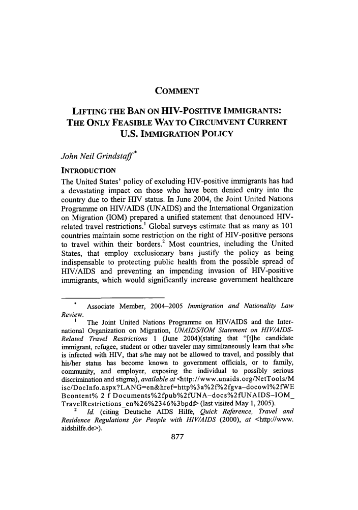 handle is hein.journals/inlr25 and id is 889 raw text is: COMMENT

LIFTING THE BAN ON HIV-POSITIVE IMMIGRANTS:
THE ONLY FEASIBLE WAY TO CIRCUMVENT CURRENT
U.S. IMMIGRATION POLICY
John Neil Grindstaff*
INTRODUCTION
The United States' policy of excluding HIV-positive immigrants has had
a devastating impact on those who have been denied entry into the
country due to their HIV status. In June 2004, the Joint United Nations
Programme on HIV/AIDS (UNAIDS) and the International Organization
on Migration (IOM) prepared a unified statement that denounced HIV-
related travel restrictions.' Global surveys estimate that as many as 101
countries maintain some restriction on the right of HIV-positive persons
to travel within their borders.2 Most countries, including the United
States, that employ exclusionary bans justify the policy as being
indispensable to protecting public health from the possible spread of
HIV/AIDS and preventing an impending invasion of HIV-positive
immigrants, which would significantly increase government healthcare
Associate Member, 2004-2005 Immigration and Nationality Law
Review.
The Joint United Nations Programme on HIV/AIDS and the Inter-
national Organization on Migration, UNAIDS/IOM Statement on HIVIAIDS-
Related Travel Restrictions 1 (June 2004)(stating that [t]he candidate
immigrant, refugee, student or other traveler may simultaneously learn that s/he
is infected with HIV, that s/he may not be allowed to travel, and possibly that
his/her status has become known to government officials, or to family,
community, and employer, exposing the individual to possibly serious
discrimination and stigma), available at <http://www.unaids. org/NetTools/M
isc/DocInfo. aspx?LANG=en&href=http%3 a%2 f'/o2 fgva-docowl%2 fWE
Bcontent% 2 f Documents%2fpub%2fUNA-docs%2fUNAIDS-IOM_
TravelRestrictionsen%26%2346%3bpdf> (last visited May 1, 2005).
2  Id. (citing Deutsche AIDS Hilfe, Quick Reference, Travel and
Residence Regulations for People with HIV/AIDS (2000), at <http://www.
aidshilfe.de>).


