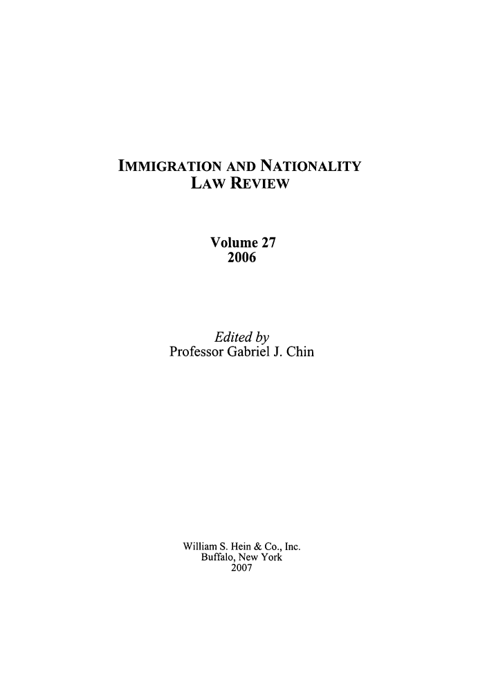 handle is hein.journals/inlr27 and id is 1 raw text is: IMMIGRATION AND NATIONALITY
LAW REVIEW
Volume 27
2006
Edited by
Professor Gabriel J. Chin
William S. Hein & Co., Inc.
Buffalo, New York
2007


