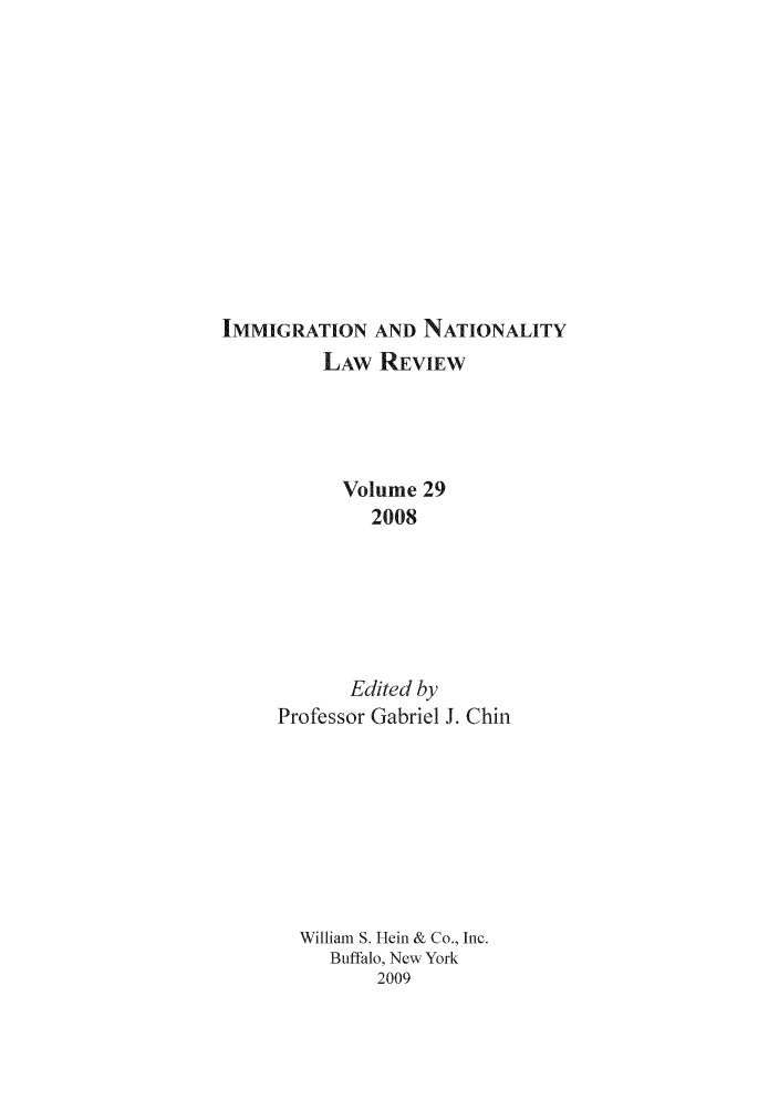 handle is hein.journals/inlr29 and id is 1 raw text is: 













IMMIGRATION AND NATIONALITY
         LAW REVIEW





           Volume 29
              2008







            Edited by
     Professor Gabriel J. Chin









       William S. Hein & Co., Inc.
          Buffalo, New York
               2009


