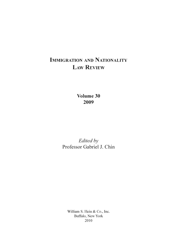 handle is hein.journals/inlr30 and id is 1 raw text is: IMMIGRATION AND NATIONALITY
LAW REVIEW
Volume 30
2009
Edited by
Professor Gabriel J. Chin
William S. Hein & Co., Inc.
Buffalo, New York
2010


