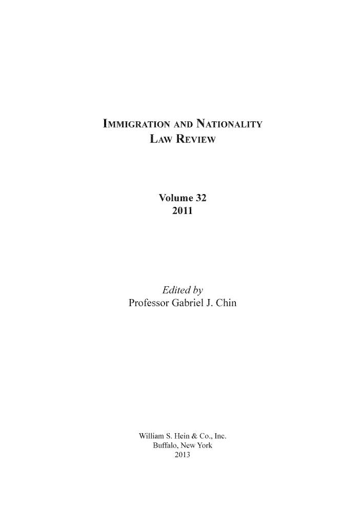 handle is hein.journals/inlr32 and id is 1 raw text is: IMMIGRATION AND NATIONALITY
LAW REVIEW
Volume 32
2011
Edited by
Professor Gabriel J. Chin
William S. Hein & Co., Inc.
Buffalo, New York
2013


