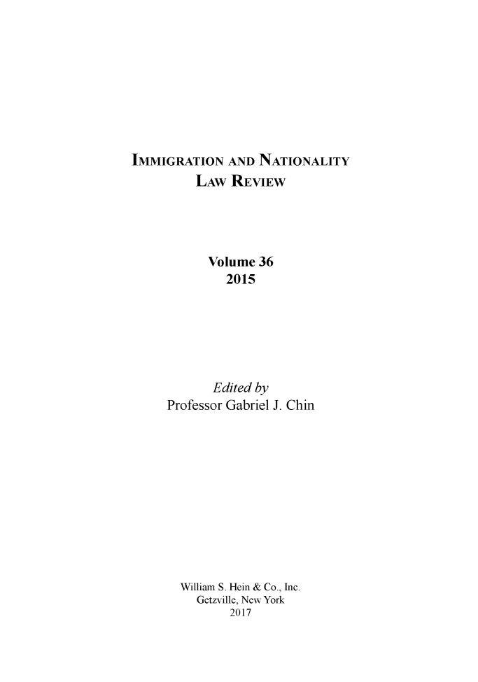 handle is hein.journals/inlr36 and id is 1 raw text is: 









IMMIGRATION AND NATIONALITY
          LAW REVIEW




          Volume 36
              2015






            Edited by
     Professor Gabriel J. Chin


William S. Hein & Co., Inc.
  Getzville, New York
       2017


