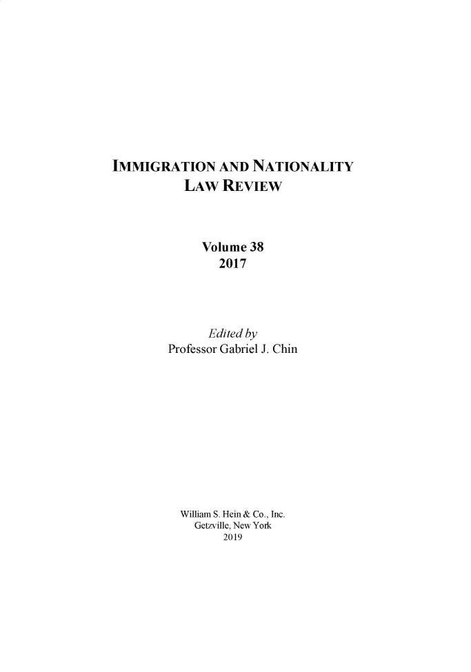handle is hein.journals/inlr38 and id is 1 raw text is: 










IMMIGRATION AND NATIONALITY
           LAW REVIEW



              Volume 38
                2017




                Edited by
        Professor Gabriel J. Chin











          William S. Hein & Co., Inc.
            Getzville, New York
                 2019


