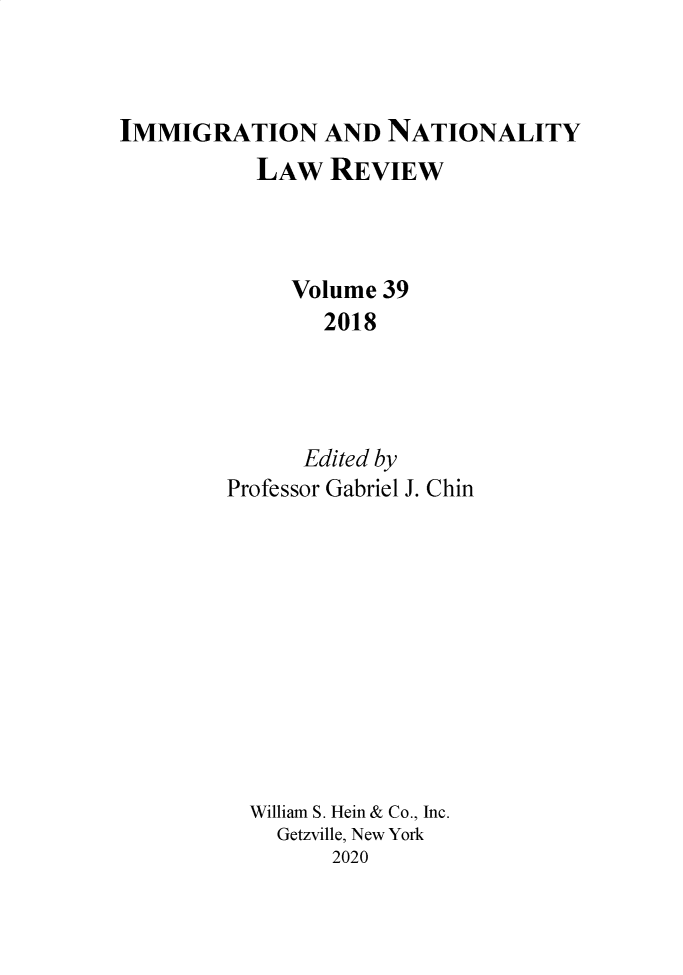 handle is hein.journals/inlr39 and id is 1 raw text is: 



IMMIGRATION AND NATIONALITY


  LAW   REVIEW



     Volume 39
        2018




      Edited by
Professor Gabriel J. Chin











  William S. Hein & Co., Inc.
    Getzville, New York
        2020


