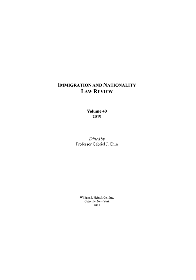 handle is hein.journals/inlr40 and id is 1 raw text is: 

















IMMIGRATION AND NATIONALITY
           LAW   REVIEW



              Volume 40
                2019




                Edited by
         Professor Gabriel J. Chin











         William S. Hein & Co., Inc.
             Getzville, New Yoik
                 2021


