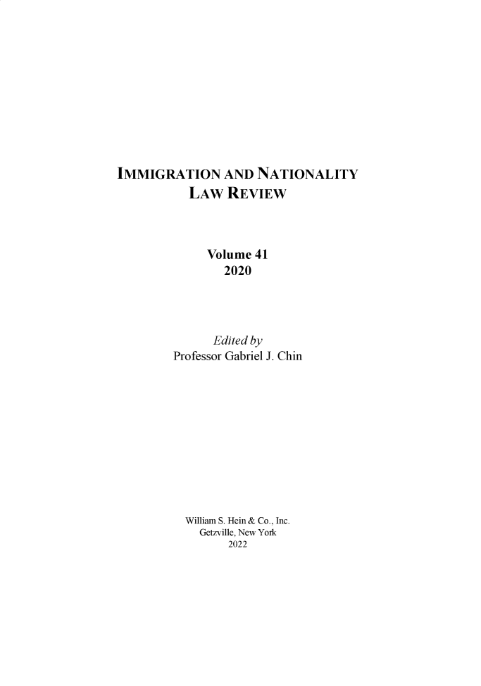 handle is hein.journals/inlr41 and id is 1 raw text is: IMMIGRATION AND NATIONALITY
LAW REVIEW
Volume 41
2020
Edited by
Professor Gabriel J. Chin
William S. Hein & Co., Inc.
Getzville, New York
2022


