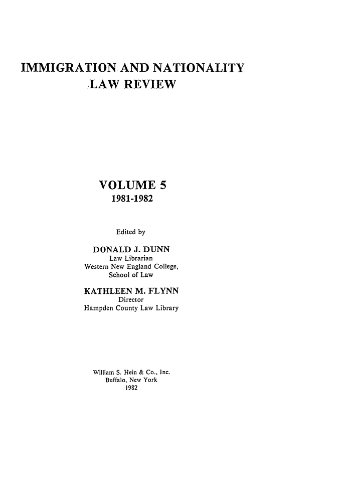 handle is hein.journals/inlr5 and id is 1 raw text is: IMMIGRATION AND NATIONALITY
LAW REVIEW
VOLUME 5
1981-1982
Edited by
DONALD J. DUNN
Law Librarian
Western New England College,
School of Law

KATHLEEN M. FLYNN
Director
Hampden County Law Library
William S. Hein & Co., Inc.
Buffalo, New York
1982


