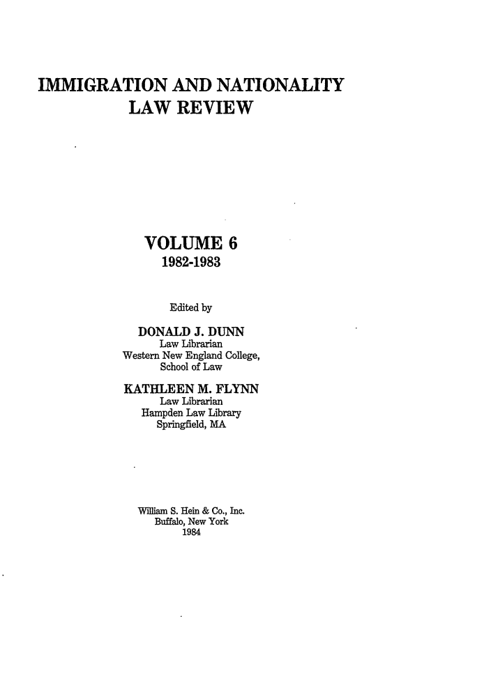 handle is hein.journals/inlr6 and id is 1 raw text is: IMMIGRATION AND NATIONALITY
LAW REVIEW
VOLUME 6
1982-1983
Edited by
DONALD J. DUNN
Law Librarian
Western New England College,
School of Law

KATHLEEN M. FLYNN
Law Librarian
Hampden Law Library
Springfield, MA
rflliam S. Hein & Co., Inc.
Buffalo, New York
1984


