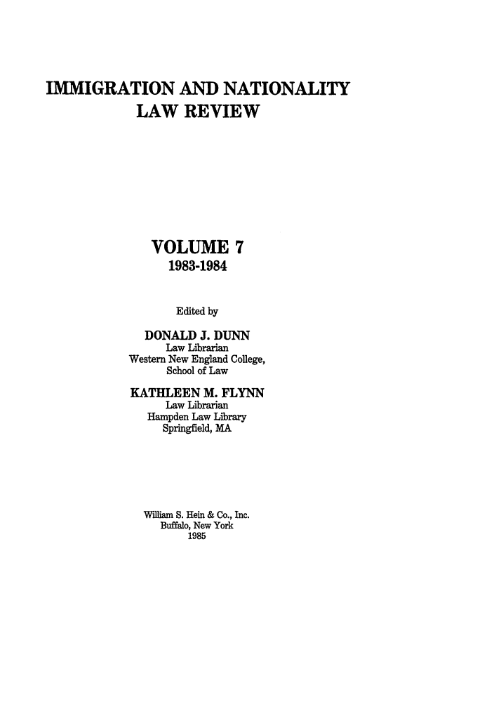 handle is hein.journals/inlr7 and id is 1 raw text is: IMMIGRATION AND NATIONALITY
LAW REVIEW
VOLUME 7
1983-1984
Edited by
DONALD J. DUNN
Law Librarian
Western New England College,
School of Law

KATHLEEN M. FLYNN
Law Librarian
Hampden Law Library
Springfield, MA
William S. Hein & Co., Inc.
Buffalo, New York
1985


