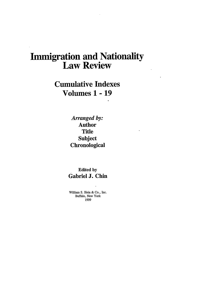 handle is hein.journals/inlrci1 and id is 1 raw text is: Immigration and Nationality
Law Review
Cumulative Indexes
Volumes 1 - 19
Arranged by:
Author
Title
Subject
Chronological
Edited by
Gabriel J. Chin
William S. Hein & Co., Inc.
Buffalo, New York
1999


