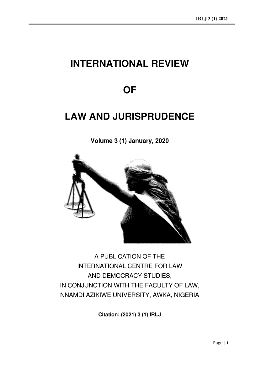 handle is hein.journals/inlrwolw3 and id is 1 raw text is: IRLJ 3 (1) 2021

INTERNATIONAL REVIEW
OF
LAW AND JURISPRUDENCE

Volume 3 (1) January, 2020

A PUBLICATION OF THE
INTERNATIONAL CENTRE FOR LAW
AND DEMOCRACY STUDIES,
IN CONJUNCTION WITH THE FACULTY OF LAW,
NNAMDI AZIKIWE UNIVERSITY, AWKA, NIGERIA

Citation: (2021) 3 (1) IRLJ

Page I i


