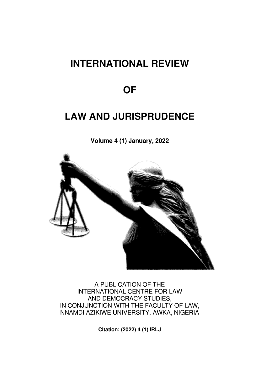handle is hein.journals/inlrwolw4 and id is 1 raw text is: INTERNATIONAL REVIEW
OF
LAW AND JURISPRUDENCE

Volume 4 (1) January, 2022

A PUBLICATION OF THE
INTERNATIONAL CENTRE FOR LAW
AND DEMOCRACY STUDIES,
IN CONJUNCTION WITH THE FACULTY OF LAW,
NNAMDI AZIKIWE UNIVERSITY, AWKA, NIGERIA

Citation: (2022) 4 (1) IRLJ


