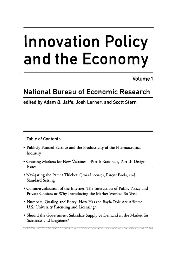 handle is hein.journals/inopec1 and id is 1 raw text is: 





Innovation Policy


and the Economy

                                               Volume 1

National Bureau of Economic Research
edited by Adam B. Jaffe, Josh Lerner and Scott Stern




Table of Contents
° Publicly Funded Science and the Productivity of the Pharmaceutical
Industry
* Creating Markets for New Vaccines-Part I: Rationale, Part II: Design
Issues
 Navigating the Patent Thicket: Cross Licenses, Patent Pools, and
Standard Setting
* Commercialization of the Internet: The Interaction of Public Policy and
Private Choices or Why Introducing the Market Worked So Well
* Numbers, Quality, and Entry: How Has the Bayh-Dole Act Affected
U.S. University Patenting and Licensing?
* Should the Government Subsidize Supply or Demand in the Market for
Scientists and Engineers?


