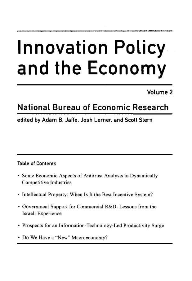 handle is hein.journals/inopec2 and id is 1 raw text is: 




Innovation Policy

and the Economy

                                        Volume 2

National Bureau of Economic Research
edited by Adam B. Jaffe, Josh Lerner. and Scott Stern




Table of Contents
* Some Economic Aspects of Antitrust Analysis in Dynamically
Competitive Industries
 Intellectual Property: When Is It the Best Incentive System?
* Government Support for Commercial R&D: Lessons from the
  Israeli Experience
* Prospects for an Information-Technology-Led Productivity Surge
* Do We Have a New Macroeconomy?


