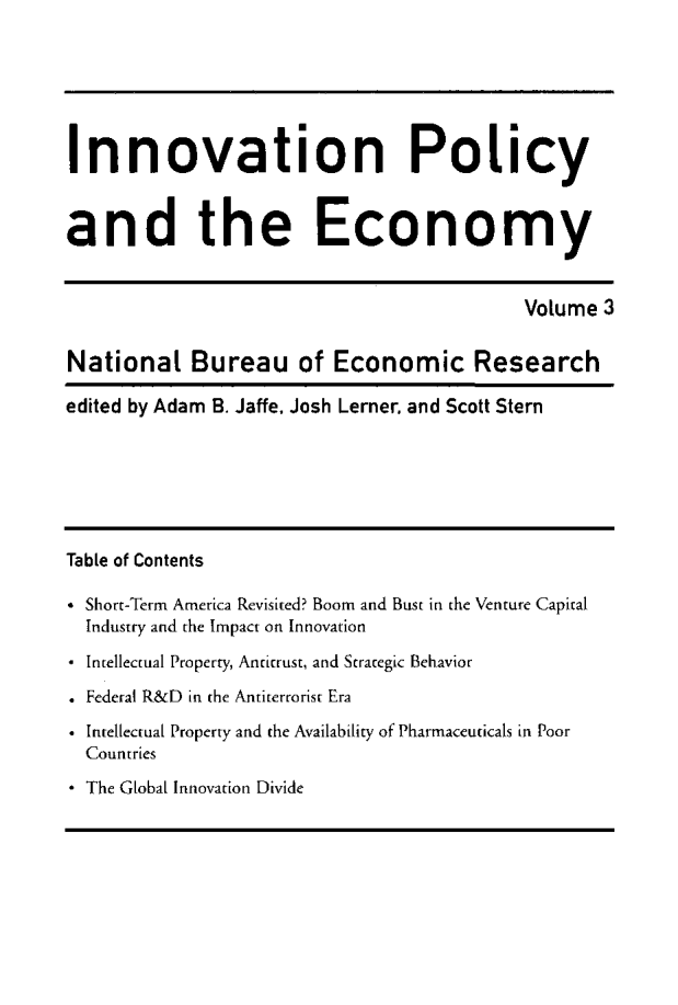 handle is hein.journals/inopec3 and id is 1 raw text is: 



Innovation Policy

and the Economy

                                           Volume 3

National Bureau of Economic Research
edited by Adam B. Jaffe, Josh Lerner. and Scott Stern




Table of Contents
* Short-Term America Revisited? Boom and Bust in the Venture Capital
  Industry and the Impact on Innovation
* Intellectual Property, Antitrust, and Strategic Behavior
* Federal R&D in the Antiterrorist Era
* Intellectual Property and the Availability of Pharmaceuticals in Poor
  Countries
* The Global Innovation Divide



