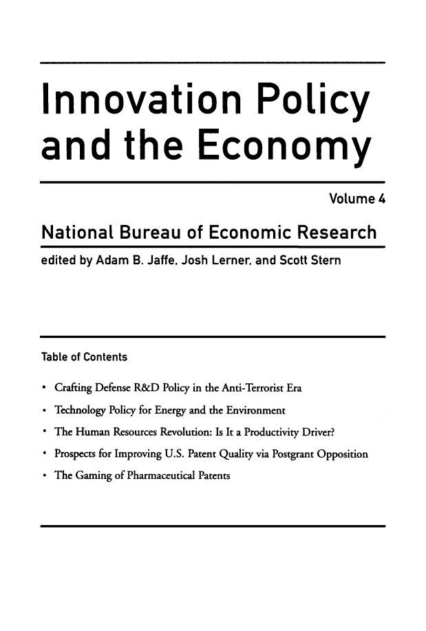 handle is hein.journals/inopec4 and id is 1 raw text is: 



Innovation Policy

and the Economy

                                         Volume 4
National Bureau of Economic Research
edited by Adam B. Jaffe, Josh Lerner and Scott Stern




Table of Contents
 Crafting Defense R&D Policy in the Anti-Terrorist Era
° Technology Policy for Energy and the Environment
* The Human Resources Revolution: Is It a Productivity Driver?
* Prospects for Improving U.S. Patent Quality via Postgrant Opposition
* The Gaming of Pharmaceutical Patents


