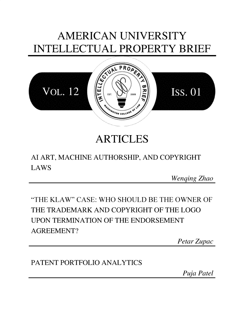 handle is hein.journals/inprobr12 and id is 1 raw text is: AMERICAN UNIVERSITY
INTELLECTUAL PROPERTY BRIEF
ARTICLES
Al ART, MACHINE AUTHORSHIP, AND COPYRIGHT
LAWS
Wenqing Zhao
THE KLAW CASE: WHO SHOULD BE THE OWNER OF
THE TRADEMARK AND COPYRIGHT OF THE LOGO
UPON TERMINATION OF THE ENDORSEMENT
AGREEMENT?
Petar Zupac
PATENT PORTFOLIO ANALYTICS

Puja Patel


